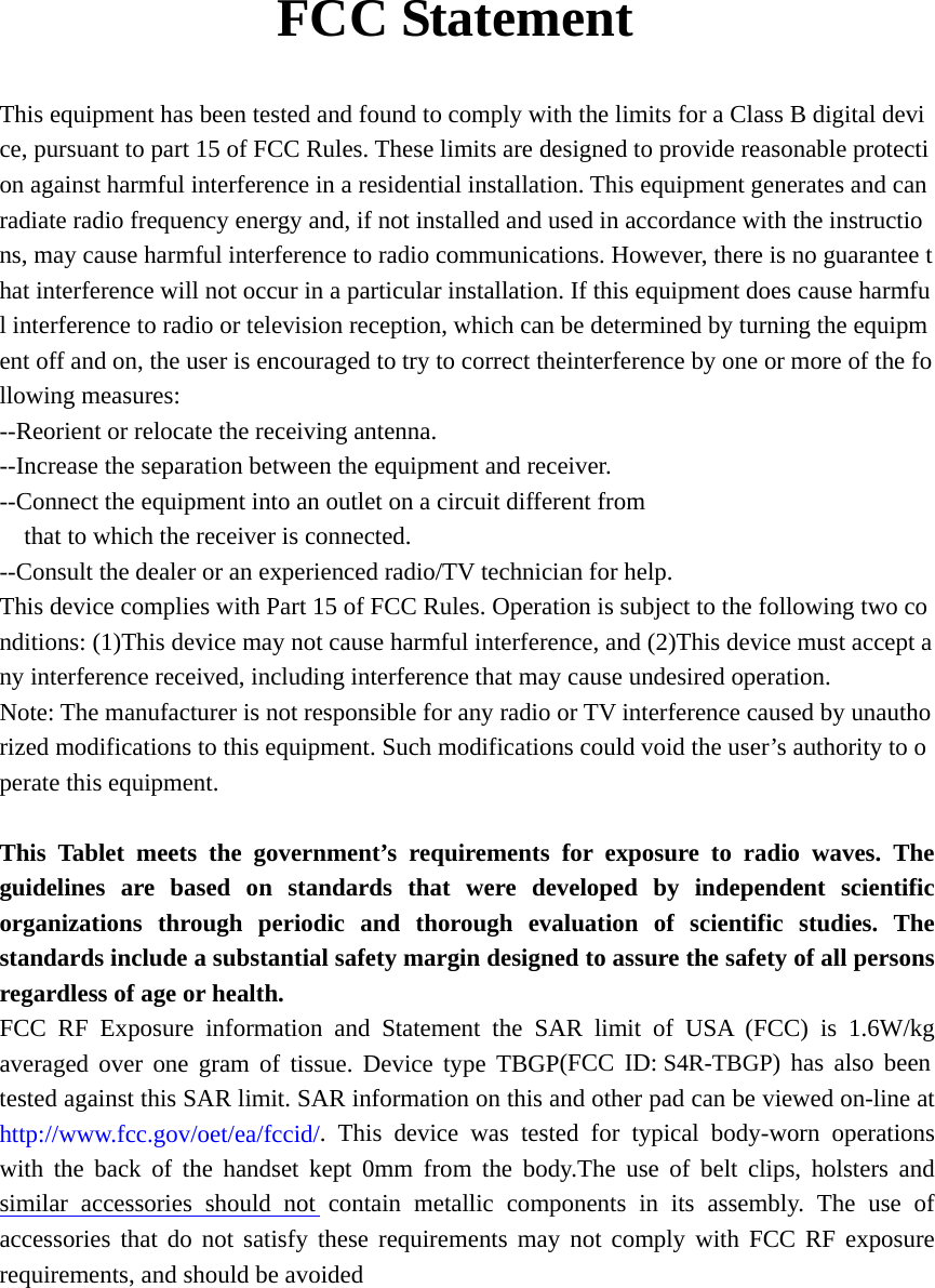      FCC Statement  This equipment has been tested and found to comply with the limits for a Class B digital device, pursuant to part 15 of FCC Rules. These limits are designed to provide reasonable protection against harmful interference in a residential installation. This equipment generates and can radiate radio frequency energy and, if not installed and used in accordance with the instructions, may cause harmful interference to radio communications. However, there is no guarantee that interference will not occur in a particular installation. If this equipment does cause harmful interference to radio or television reception, which can be determined by turning the equipment off and on, the user is encouraged to try to correct theinterference by one or more of the following measures:  --Reorient or relocate the receiving antenna.   --Increase the separation between the equipment and receiver.   --Connect the equipment into an outlet on a circuit different from  that to which the receiver is connected.  --Consult the dealer or an experienced radio/TV technician for help.  This device complies with Part 15 of FCC Rules. Operation is subject to the following two conditions: (1)This device may not cause harmful interference, and (2)This device must accept any interference received, including interference that may cause undesired operation.  Note: The manufacturer is not responsible for any radio or TV interference caused by unauthorized modifications to this equipment. Such modifications could void the user&rsquo;s authority to operate this equipment.   This Tablet meets the government&rsquo;s requirements for exposure to radio waves. The guidelines are based on standards that were developed by independent scientific organizations through periodic and thorough evaluation of scientific studies. The standards include a substantial safety margin designed to assure the safety of all persons regardless of age or health. FCC RF Exposure information and Statement the SAR limit of USA (FCC) is 1.6W/kg averaged over one gram of tissue. Device type TBGP(FCC ID: S4R-TBGP) has also been tested against this SAR limit. SAR information on this and other pad can be viewed on-line at http://www.fcc.gov/oet/ea/fccid/. This device was tested for typical body-worn operations with the back of the handset kept 0mm from the body.The use of belt clips, holsters and similar accessories should not contain metallic components in its assembly. The use of accessories that do not satisfy these requirements may not comply with FCC RF exposure requirements, and should be avoided   