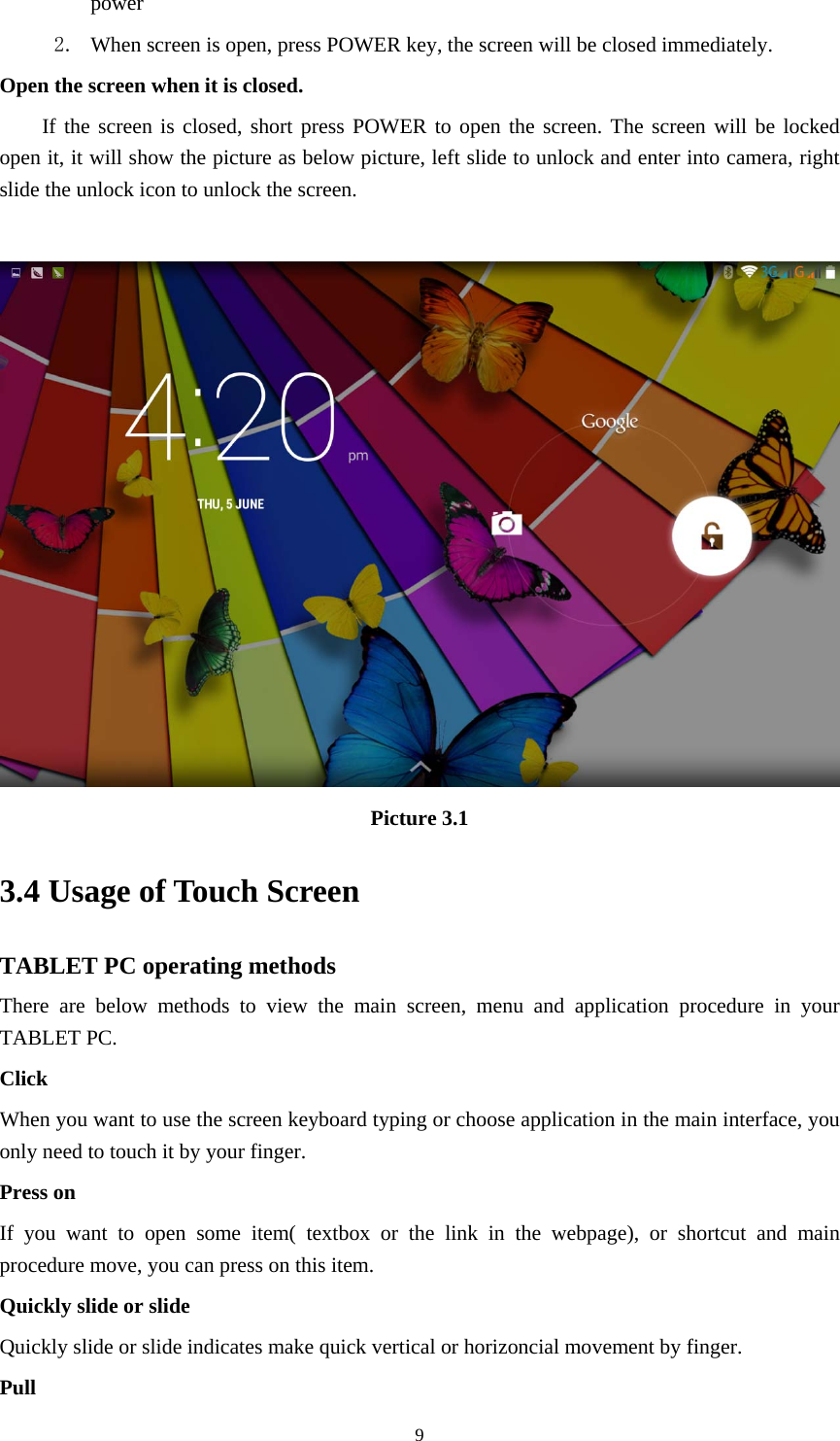     9power  2. When screen is open, press POWER key, the screen will be closed immediately. Open the screen when it is closed. If the screen is closed, short press POWER to open the screen. The screen will be locked open it, it will show the picture as below picture, left slide to unlock and enter into camera, right slide the unlock icon to unlock the screen.   Picture 3.1 3.4 Usage of Touch Screen TABLET PC operating methods There are below methods to view the main screen, menu and application procedure in your TABLET PC. Click  When you want to use the screen keyboard typing or choose application in the main interface, you only need to touch it by your finger. Press on If you want to open some item( textbox or the link in the webpage), or shortcut and main procedure move, you can press on this item. Quickly slide or slide Quickly slide or slide indicates make quick vertical or horizoncial movement by finger.   Pull  