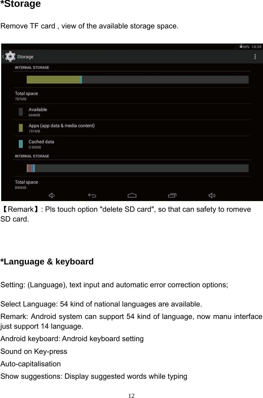     12  *Storage Remove TF card , view of the available storage space.   【Remark】: Pls touch option "delete SD card", so that can safety to romeve SD card.   *Language &amp; keyboard Setting: (Language), text input and automatic error correction options;  Select Language: 54 kind of national languages are available. Remark: Android system can support 54 kind of language, now manu interface just support 14 language. Android keyboard: Android keyboard setting Sound on Key-press Auto-capitalisation Show suggestions: Display suggested words while typing 