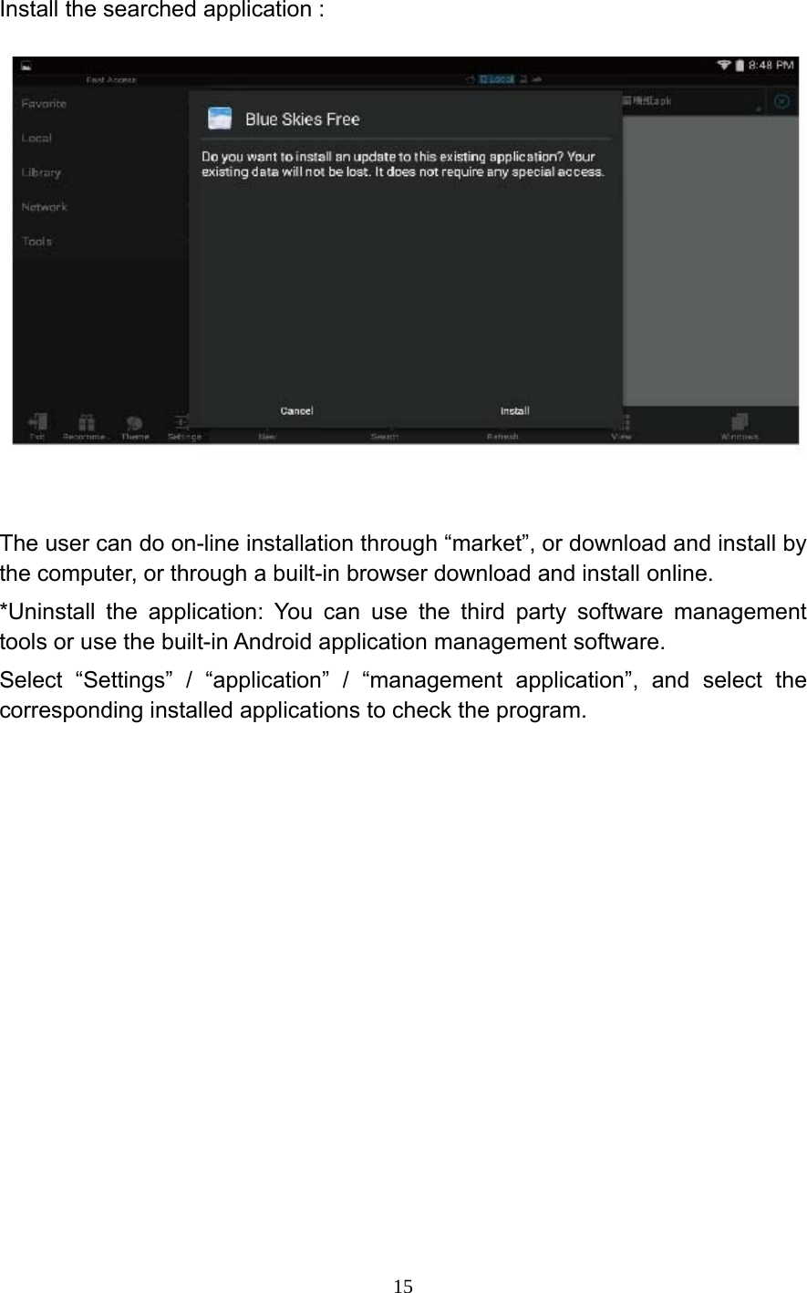     15 Install the searched application :    The user can do on-line installation through &ldquo;market&rdquo;, or download and install by the computer, or through a built-in browser download and install online. *Uninstall the application: You can use the third party software management tools or use the built-in Android application management software. Select &ldquo;Settings&rdquo; / &ldquo;application&rdquo; / &ldquo;management application&rdquo;, and select the corresponding installed applications to check the program. 