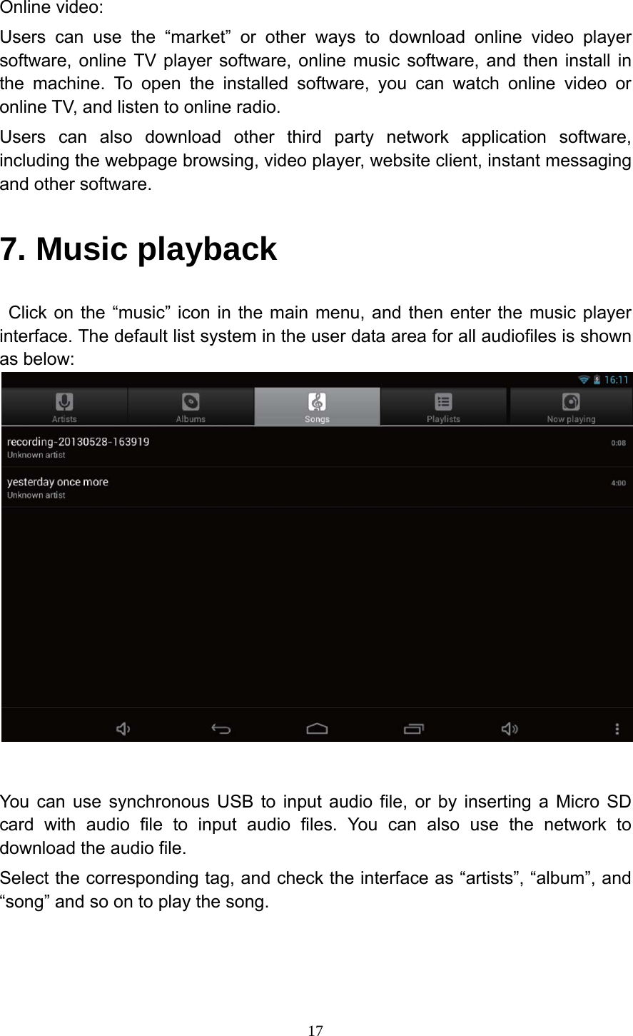     17Online video: Users can use the &ldquo;market&rdquo; or other ways to download online video player software, online TV player software, online music software, and then install in the machine. To open the installed software, you can watch online video or online TV, and listen to online radio. Users can also download other third party network application software, including the webpage browsing, video player, website client, instant messaging and other software. 7. Music playback  Click on the &ldquo;music&rdquo; icon in the main menu, and then enter the music player interface. The default list system in the user data area for all audiofiles is shown as below:    You can use synchronous USB to input audio file, or by inserting a Micro SD card with audio file to input audio files. You can also use the network to download the audio file. Select the corresponding tag, and check the interface as &ldquo;artists&rdquo;, &ldquo;album&rdquo;, and &ldquo;song&rdquo; and so on to play the song.  