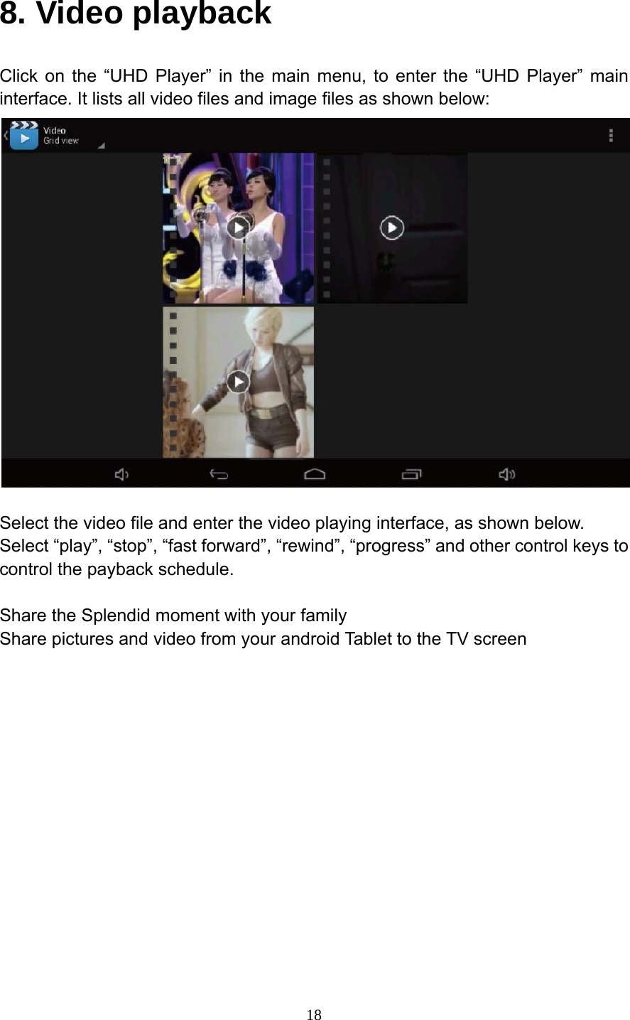     188. Video playback Click on the &ldquo;UHD Player&rdquo; in the main menu, to enter the &ldquo;UHD Player&rdquo; main interface. It lists all video files and image files as shown below:   Select the video file and enter the video playing interface, as shown below. Select &ldquo;play&rdquo;, &ldquo;stop&rdquo;, &ldquo;fast forward&rdquo;, &ldquo;rewind&rdquo;, &ldquo;progress&rdquo; and other control keys to control the payback schedule.  Share the Splendid moment with your family Share pictures and video from your android Tablet to the TV screen  