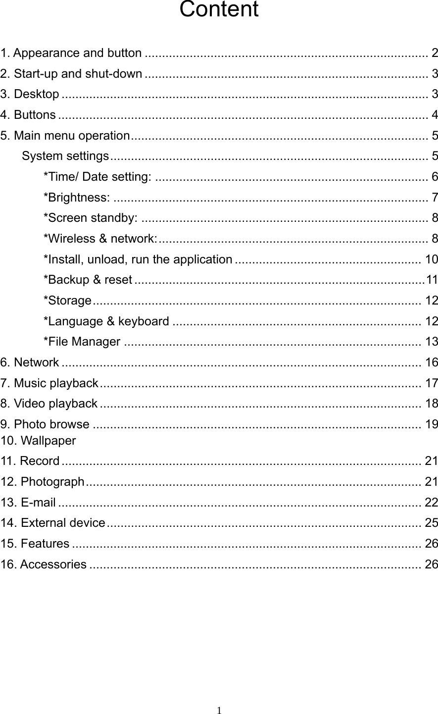     1Content  1. Appearance and button .................................................................................. 2 2. Start-up and shut-down .................................................................................. 3 3. Desktop .......................................................................................................... 3 4. Buttons ........................................................................................................... 4 5. Main menu operation ......................................................................................  5 System settings ............................................................................................  5 *Time/ Date setting: ............................................................................... 6 *Brightness: ........................................................................................... 7 *Screen standby: ................................................................................... 8 *Wireless &amp; network: ..............................................................................  8 *Install, unload, run the application ...................................................... 10 *Backup &amp; reset .................................................................................... 11 *Storage ...............................................................................................  12        *Language &amp; keyboard ........................................................................ 12        *File Manager ...................................................................................... 13 6. Network ........................................................................................................ 16 7. Music playback .............................................................................................  17 8. Video playback ............................................................................................. 18 9. Photo browse ............................................................................................... 19 10. Wallpaper   11. Record ........................................................................................................ 21 12. Photograph ................................................................................................. 21 13. E-mail ......................................................................................................... 22 14. External device ........................................................................................... 25 15. Features ..................................................................................................... 26 16. Accessories ................................................................................................ 26     