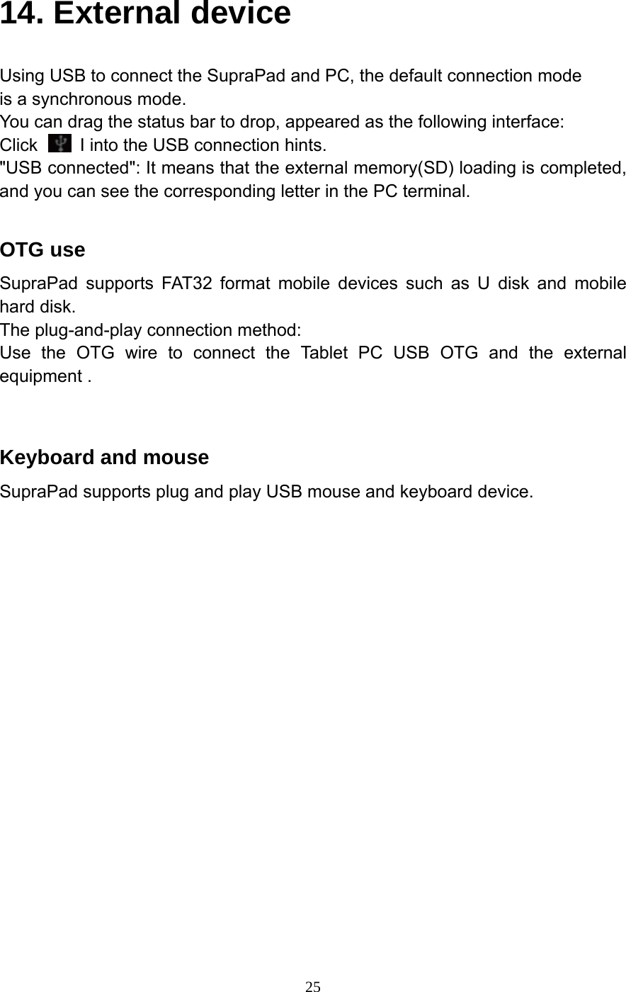     2514. External device Using USB to connect the SupraPad and PC, the default connection mode is a synchronous mode. You can drag the status bar to drop, appeared as the following interface: Click    I into the USB connection hints. "USB connected": It means that the external memory(SD) loading is completed, and you can see the corresponding letter in the PC terminal.  OTG use SupraPad supports FAT32 format mobile devices such as U disk and mobile hard disk. The plug-and-play connection method: Use the OTG wire to connect the Tablet PC USB OTG and the external equipment .   Keyboard and mouse SupraPad supports plug and play USB mouse and keyboard device. 