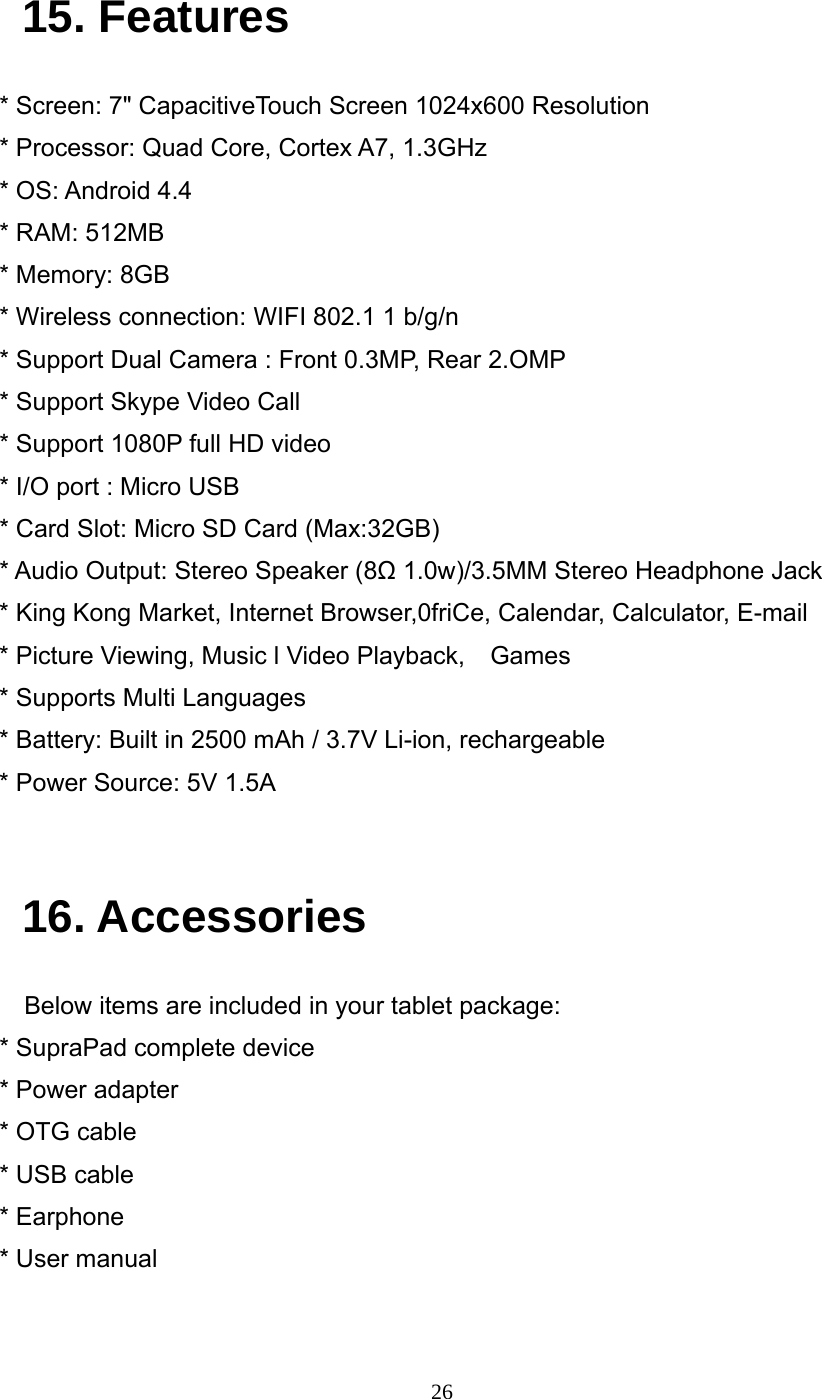     26 15. Features * Screen: 7" CapacitiveTouch Screen 1024x600 Resolution * Processor: Quad Core, Cortex A7, 1.3GHz * OS: Android 4.4 * RAM: 512MB * Memory: 8GB * Wireless connection: WIFI 802.1 1 b/g/n * Support Dual Camera : Front 0.3MP, Rear 2.OMP * Support Skype Video Call * Support 1080P full HD video * I/O port : Micro USB * Card Slot: Micro SD Card (Max:32GB) * Audio Output: Stereo Speaker (8Ω 1.0w)/3.5MM Stereo Headphone Jack * King Kong Market, Internet Browser,0friCe, Calendar, Calculator, E-mail * Picture Viewing, Music l Video Playback,    Games * Supports Multi Languages * Battery: Built in 2500 mAh / 3.7V Li-ion, rechargeable * Power Source: 5V 1.5A   16. Accessories     Below items are included in your tablet package: * SupraPad complete device * Power adapter * OTG cable * USB cable * Earphone * User manual 