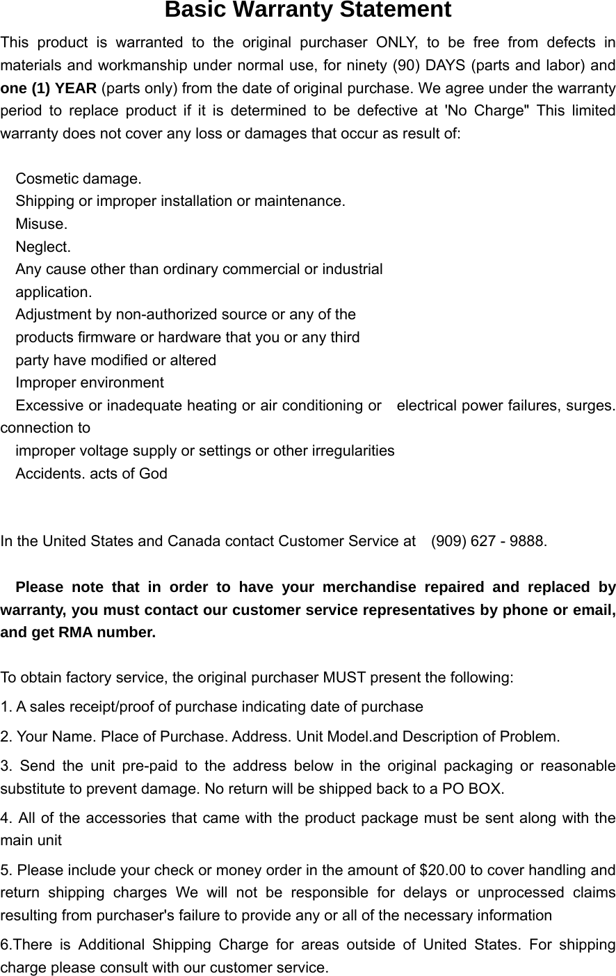      Basic Warranty Statement This product is warranted to the original purchaser ONLY, to be free from defects in materials and workmanship under normal use, for ninety (90) DAYS (parts and labor) and one (1) YEAR (parts only) from the date of original purchase. We agree under the warranty period to replace product if it is determined to be defective at 'No Charge" This limited warranty does not cover any loss or damages that occur as result of:    Cosmetic damage.     Shipping or improper installation or maintenance.   Misuse.   Neglect.     Any cause other than ordinary commercial or industrial     application.     Adjustment by non-authorized source or any of the         products firmware or hardware that you or any third       party have modified or altered   Improper environment     Excessive or inadequate heating or air conditioning or    electrical power failures, surges. connection to       improper voltage supply or settings or other irregularities     Accidents. acts of God   In the United States and Canada contact Customer Service at    (909) 627 - 9888.    Please note that in order to have your merchandise repaired and replaced by warranty, you must contact our customer service representatives by phone or email, and get RMA number.  To obtain factory service, the original purchaser MUST present the following: 1. A sales receipt/proof of purchase indicating date of purchase 2. Your Name. Place of Purchase. Address. Unit Model.and Description of Problem. 3. Send the unit pre-paid to the address below in the original packaging or reasonable substitute to prevent damage. No return will be shipped back to a PO BOX. 4. All of the accessories that came with the product package must be sent along with the main unit 5. Please include your check or money order in the amount of $20.00 to cover handling and return shipping charges We will not be responsible for delays or unprocessed claims resulting from purchaser's failure to provide any or all of the necessary information 6.There is Additional Shipping Charge for areas outside of United States. For shipping charge please consult with our customer service. 