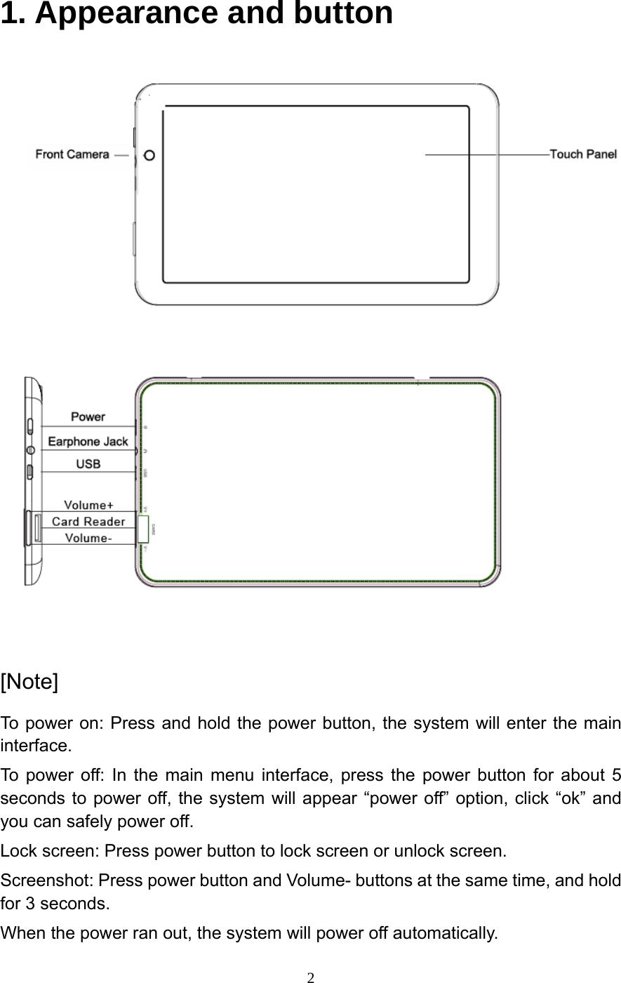     21. Appearance and button    [Note] To power on: Press and hold the power button, the system will enter the main interface. To power off: In the main menu interface, press the power button for about 5 seconds to power off, the system will appear &ldquo;power off&rdquo; option, click &ldquo;ok&rdquo; and you can safely power off. Lock screen: Press power button to lock screen or unlock screen. Screenshot: Press power button and Volume- buttons at the same time, and hold for 3 seconds. When the power ran out, the system will power off automatically. 