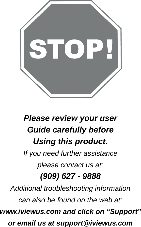        Please review your user   Guide carefully before Using this product. If you need further assistance please contact us at: (909) 627 - 9888 Additional troubleshooting information can also be found on the web at: www.iviewus.com and click on &ldquo;Support&rdquo; or email us at support@iviewus.com 