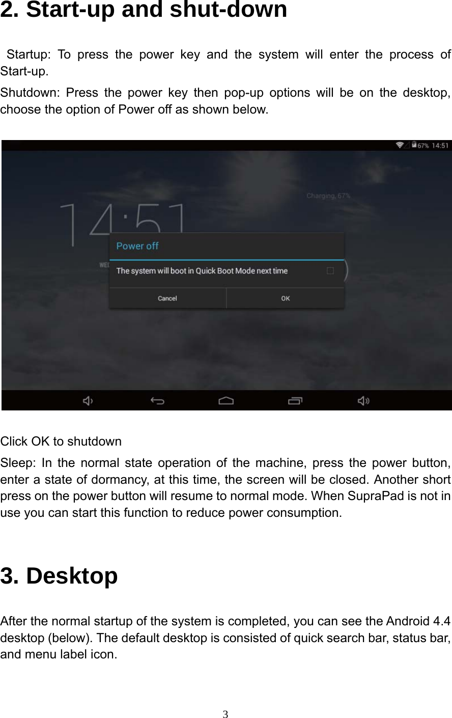     32. Start-up and shut-down  Startup: To press the power key and the system will enter the process of Start-up. Shutdown: Press the power key then pop-up options will be on the desktop, choose the option of Power off as shown below.    Click OK to shutdown Sleep: In the normal state operation of the machine, press the power button, enter a state of dormancy, at this time, the screen will be closed. Another short press on the power button will resume to normal mode. When SupraPad is not in use you can start this function to reduce power consumption.  3. Desktop After the normal startup of the system is completed, you can see the Android 4.4 desktop (below). The default desktop is consisted of quick search bar, status bar, and menu label icon. 