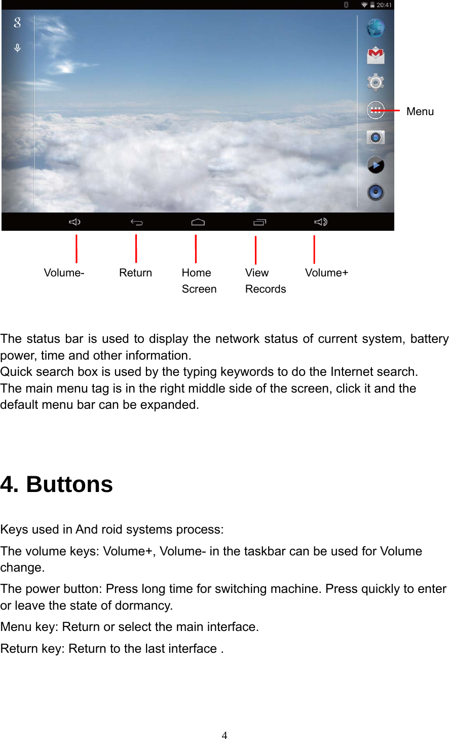     4   Volume- Return Home Screen View Records Volume+   The status bar is used to display the network status of current system, battery power, time and other information. Quick search box is used by the typing keywords to do the Internet search. The main menu tag is in the right middle side of the screen, click it and the default menu bar can be expanded.   4. Buttons Keys used in And roid systems process: The volume keys: Volume+, Volume- in the taskbar can be used for Volume change. The power button: Press long time for switching machine. Press quickly to enter or leave the state of dormancy. Menu key: Return or select the main interface. Return key: Return to the last interface . Menu 