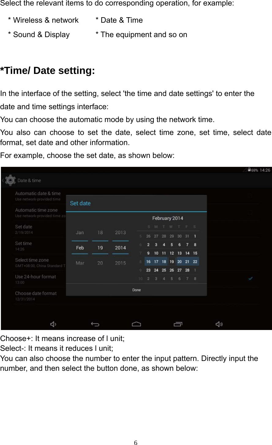     6Select the relevant items to do corresponding operation, for example: * Wireless &amp; network  * Date &amp; Time * Sound &amp; Display  * The equipment and so on  *Time/ Date setting: In the interface of the setting, select 'the time and date settings' to enter the date and time settings interface: You can choose the automatic mode by using the network time. You also can choose to set the date, select time zone, set time, select date format, set date and other information. For example, choose the set date, as shown below:  Choose+: It means increase of l unit; Select-: It means it reduces l unit; You can also choose the number to enter the input pattern. Directly input the number, and then select the button done, as shown below: 