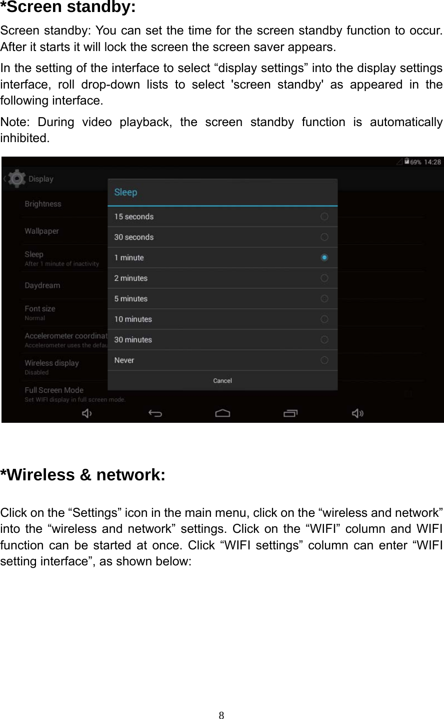     8*Screen standby: Screen standby: You can set the time for the screen standby function to occur. After it starts it will lock the screen the screen saver appears. In the setting of the interface to select &ldquo;display settings&rdquo; into the display settings interface, roll drop-down lists to select 'screen standby' as appeared in the following interface. Note: During video playback, the screen standby function is automatically inhibited.   *Wireless &amp; network: Click on the &ldquo;Settings&rdquo; icon in the main menu, click on the &ldquo;wireless and network&rdquo; into the &ldquo;wireless and network&rdquo; settings. Click on the &ldquo;WIFI&rdquo; column and WIFI function can be started at once. Click &ldquo;WIFI settings&rdquo; column can enter &ldquo;WIFI setting interface&rdquo;, as shown below:   