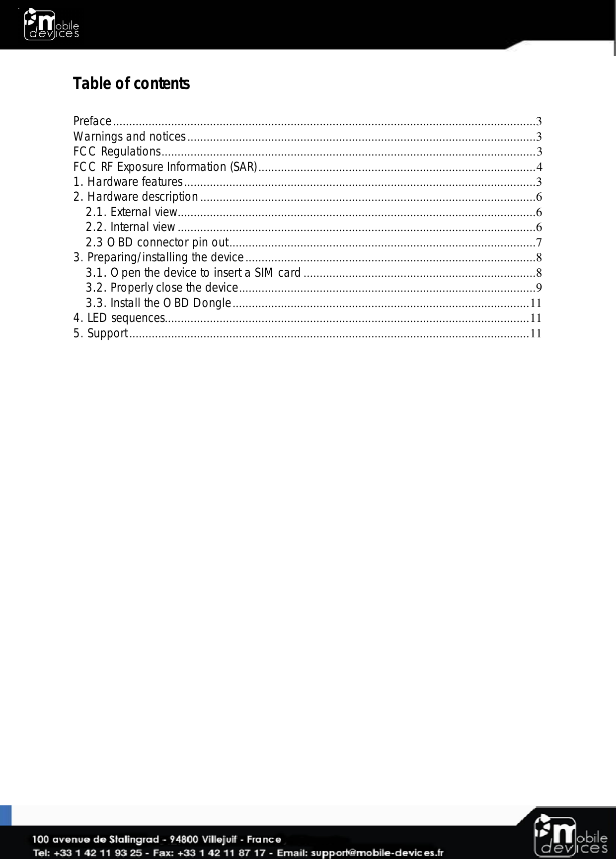  Table of contents  Preface ...................................................................................................................................3 Warnings and notices ............................................................................................................3 FCC Regulations .................................................................................................................... 3 FCC RF Exposure Information (SAR) ...................................................................................... 4 1. Hardware features .............................................................................................................3 2. Hardware description ........................................................................................................6 2.1. External view ...............................................................................................................6 2.2. Internal view ...............................................................................................................6 2.3 OBD connector pin out ...............................................................................................7 3. Preparing/installing the device ..........................................................................................8 3.1. Open the device to insert a SIM card ........................................................................8 3.2. Properly close the device ............................................................................................9 3.3. Install the OBD Dongle ............................................................................................ 11 4. LED sequences................................................................................................................. 11 5. Support ............................................................................................................................ 11  