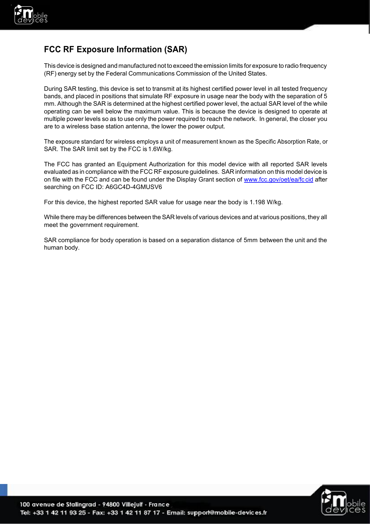 FCC RF Exposure Information (SAR)This device is designed and manufactured not to exceed the emission limits for exposure to radio frequency(RF) energy set by the Federal Communications Commission of the United States.During SAR testing, this device is set to transmit at its highest certified power level in all tested frequencybands, and placed in positions that simulate RF exposure in usage near the body with the separation of 5mm. Although the SAR is determined at the highest certified power level, the actual SAR level of the whileoperating can be well below the maximum value. This is because the device is designed to operate atmultiple power levels so as to use only the power required to reach the network. In general, the closer youare to a wireless base station antenna, the lower the power output.The exposure standard for wireless employs a unit of measurement known as the Specific Absorption Rate, orSAR. The SAR limit set by the FCC is 1.6W/kg.The FCC has granted an Equipment Authorization for this model device with all reported SAR levelsevaluated as in compliance with the FCC RF exposure guidelines. SAR information on this model device ison file with the FCC and can be found under the Display Grant section of www.fcc.gov/oet/ea/fc cid aftersearching on FCC ID: A6GC4D-4GMUSV6For this device, the highest reported SAR value for usage near the body is 1.198 W/kg.While there may be differences between the SAR levels of various devices and at various positions, they allmeet the government requirement.SAR compliance for body operation is based on a separation distance of 5mm between the unit and thehuman body.