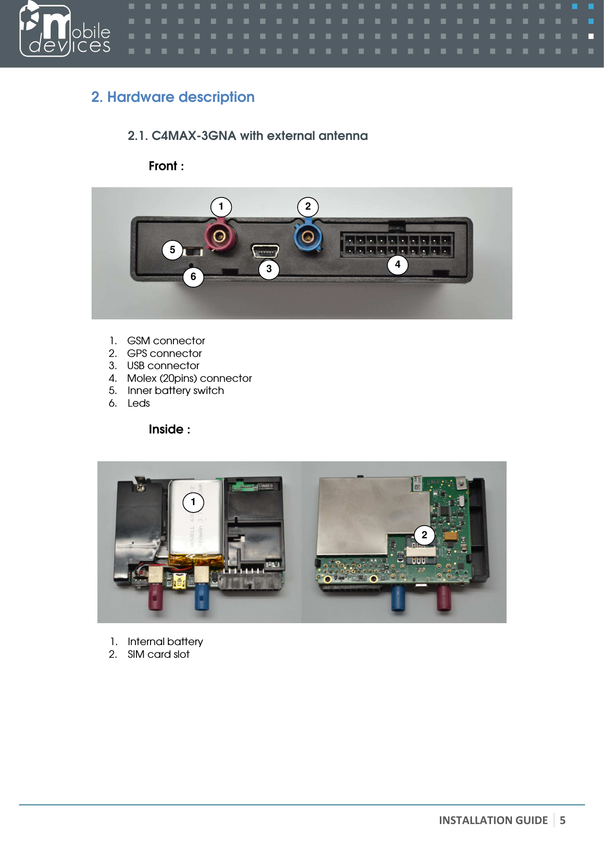   INSTALLATION GUIDE 5 2. Hardware description  2.1. C4MAX-3GNA with external antenna  Front :    1. GSM connector 2. GPS connector 3. USB connector 4. Molex (20pins) connector 5. Inner battery switch 6. Leds  Inside :     1. Internal battery 2. SIM card slot  2 1 4 5 3  6 1 2 