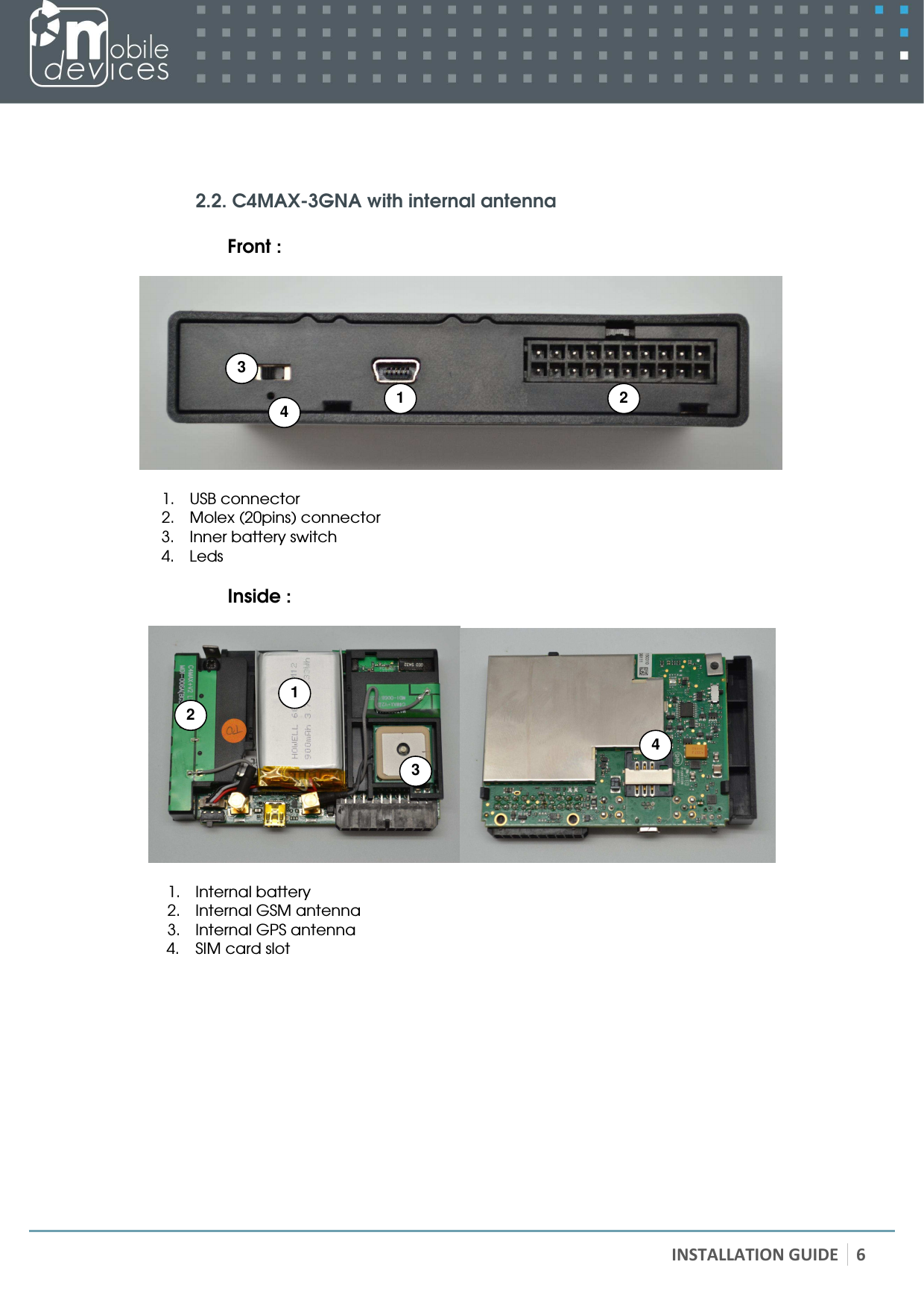   INSTALLATION GUIDE 6     2.2. C4MAX-3GNA with internal antenna  Front :    1. USB connector 2. Molex (20pins) connector 3. Inner battery switch 4. Leds  Inside :    1. Internal battery 2. Internal GSM antenna 3. Internal GPS antenna 4. SIM card slot  1 2 3  4 1 2 3  4 