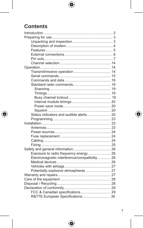 1ContentsIntroduction ...................................................................... 2Preparing for use ............................................................. 3  Unpacking and inspection......................................... 3  Description of modem ............................................... 4 Features.................................................................... 5 External connections ................................................ 6 Pin outs ..................................................................... 7 Channel selection ................................................... 14Operation ....................................................................... 14 Transmit/receive operation ..................................... 14 Serial commands .................................................... 15  Commands and data .............................................. 16  Standard radio commands...................................... 19  Scanning ............................................................. 19  Timings ................................................................ 19    Busy channel lockout........................................... 19    Internal module timings ....................................... 20    Power save mode................................................ 20  Squelch ............................................................... 20  Status indicators and audible alerts ........................ 20 Programming .......................................................... 23Installation ..................................................................... 23 Antennas................................................................. 23 Power sources ........................................................ 24 Fuse replacement ................................................... 24 Cabling.................................................................... 24 Fixing ...................................................................... 25Safety and general information...................................... 26  Exposure to radio frequency energy ....................... 26 Electromagnetic interference/compatibility ............. 26 Medical devices ...................................................... 26  Vehicles with airbags .............................................. 27  Potentially explosive atmospheres ......................... 27Warranty and repairs ..................................................... 27Care of the equipment ................................................... 28Disposal / Recycling ...................................................... 28Declaration of conformity ............................................... 29  FCC &amp; Canadian speciﬁ cations .............................. 29  R&amp;TTE European Speciﬁ cations.............................30