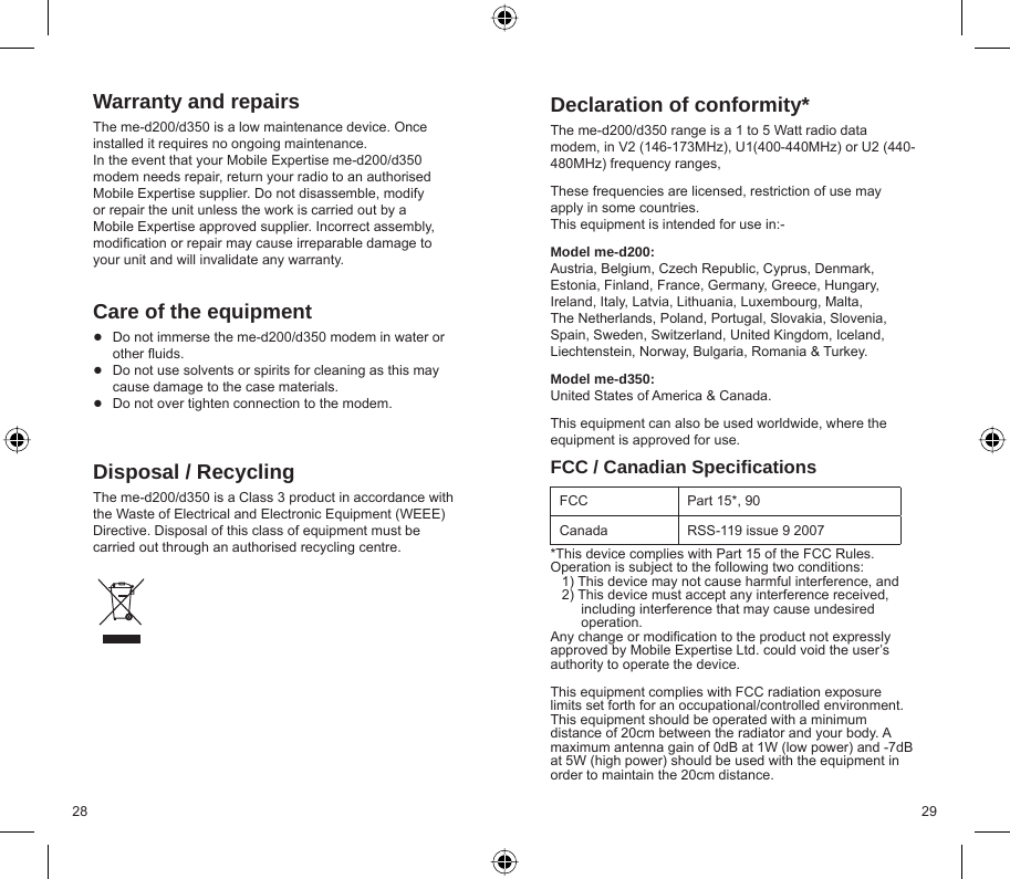 28 29Warranty and repairsThe me-d200/d350 is a low maintenance device. Once installed it requires no ongoing maintenance.  In the event that your Mobile Expertise me-d200/d350 modem needs repair, return your radio to an authorised Mobile Expertise supplier. Do not disassemble, modify or repair the unit unless the work is carried out by a Mobile Expertise approved supplier. Incorrect assembly, modiﬁ cation or repair may cause irreparable damage to your unit and will invalidate any warranty.Care of the equipmentDo not immerse the me-d200/d350 modem in water or other ﬂ uids.Do not use solvents or spirits for cleaning as this may cause damage to the case materials.Do not over tighten connection to the modem.Disposal / RecyclingThe me-d200/d350 is a Class 3 product in accordance with the Waste of Electrical and Electronic Equipment (WEEE) Directive. Disposal of this class of equipment must be carried out through an authorised recycling centre.●●●Declaration of conformity*The me-d200/d350 range is a 1 to 5 Watt radio data modem, in V2 (146-173MHz), U1(400-440MHz) or U2 (440-480MHz) frequency ranges,These frequencies are licensed, restriction of use may apply in some countries.This equipment is intended for use in:- Model me-d200:Austria, Belgium, Czech Republic, Cyprus, Denmark, Estonia, Finland, France, Germany, Greece, Hungary, Ireland, Italy, Latvia, Lithuania, Luxembourg, Malta, The Netherlands, Poland, Portugal, Slovakia, Slovenia, Spain, Sweden, Switzerland, United Kingdom, Iceland, Liechtenstein, Norway, Bulgaria, Romania &amp; Turkey.Model me-d350:United States of America &amp; Canada.This equipment can also be used worldwide, where the equipment is approved for use. FCC / Canadian Speciﬁ cationsFCC Part 15*, 90Canada RSS-119 issue 9 2007*This device complies with Part 15 of the FCC Rules. Operation is subject to the following two conditions:   1) This device may not cause harmful interference, and   2) This device must accept any interference received,        including interference that may cause undesired         operation.Any change or modiﬁ cation to the product not expressly approved by Mobile Expertise Ltd. could void the user’s authority to operate the device.This equipment complies with FCC radiation exposure limits set forth for an occupational/controlled environment. This equipment should be operated with a minimum distance of 20cm between the radiator and your body. A maximum antenna gain of 0dB at 1W (low power) and -7dB at 5W (high power) should be used with the equipment in order to maintain the 20cm distance.