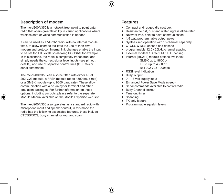 4 5Description of modemThe me-d200/d350 is a network free, point to point data radio that offers great ﬂ exibility in varied applications where wireless data or voice communication is needed. It can be used as a “dumb” radio, with no internal module ﬁ tted, to allow users to facilitate the use of their own modem and protocol. Internal link changes enable the input to be set for TTL levels so allowing POCSAG for example.  In this scenario, the radio is completely transparent and simply needs the correct signal level inputs (see pin out details), and use of separate control lines (PTT etc) or serial commands.The me-d200/d350 can also be ﬁ tted with either a Bell 202,V.23 module, a FFSK module (up to 4800 baud rate) or a GMSK module (up to 9600 baud rate). These allow communication with a pc via hyper terminal and other emulation packages. For further information on these options, including pin outs, please refer to the separate Module Manual available on the Mobile Expertise web site.The me-d200/d350 also operates as a standard radio with microphone input and speaker output, in this mode the radio has the following associated features, these include CTCSS/DCS, busy channel lockout and scanFeaturesCompact and rugged die cast boxResistant to dirt, dust and water ingress (IP54 rated)Network free, point to point communication1/5 watt programmable output powerSynthesised operation with 16 channel capabilityCTCSS &amp; DCS encode and decodeprogrammable 12.5 / 25kHz channel spacingExternal modem / Direct FM / TTL (pocsag)Internal (RS232) module options available:   GMSK up to 9600 or  FFSK up to 4800 or  Bell 202 V23 1200bpsRSSI level indicationBusy’ output9 – 18 volt supply inputEnhanced Power Save Mode (sleep)Serial commands available to control radioBusy Channel lockoutTime out timerScanningTX only featureProgrammable squelch levels●●●●●●●●●●●●●●●●●●●