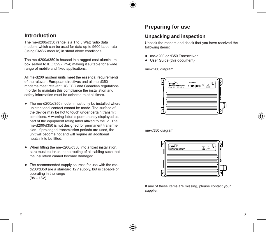 2 3IntroductionThe me-d200/d350 range is a 1 to 5 Watt radio data modem, which can be used for data up to 9600 baud rate (using GMSK module) in stand alone conditions. The me-d200/d350 is housed in a rugged cast-aluminium box sealed to IEC 529 (IP54) making it suitable for a wide range of mobile and ﬁ xed applications.All me-d200 modem units meet the essential requirements of the relevant European directives and all me-d350 modems meet relevant US FCC and Canadian regulations. In order to maintain this compliance the installation and safety information must be adhered to at all times.The me-d200/d350 modem must only be installed where unintentional contact cannot be made. The surface of the device may be hot to touch under certain transmit conditions. A warning label is permanently displayed as part of the equipment rating label afﬁ xed to the lid. The me-d200/d350 is not designed for permanent transmis-sion. If prolonged transmission periods are used, the unit will become hot and will require an additional heatsink to be ﬁ tted.When ﬁ tting the me-d200/d350 into a ﬁ xed installation, care must be taken in the routing of all cabling such that the insulation cannot become damaged.The recommended supply sources for use with the me-d200/d350 are a standard 12V supply, but is capable of operating in the range (9V - 18V).●●●Preparing for useUnpacking and inspectionUnpack the modem and check that you have received the following items:me-d200 or d350 TransceiverUser Guide (this document)me-d200 diagramme-d350 diagram:If any of these items are missing, please contact your supplier.●●e11 03466335