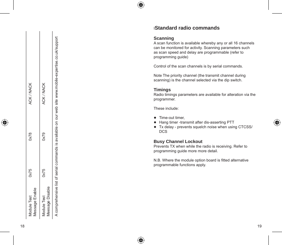 18 19 IStandard radio commands ScanningA scan function is available whereby any or all 16 channels can be monitored for activity. Scanning parameters such as scan speed and delay are programmable (refer to programming guide)  Control of the scan channels is by serial commands.  Note The priority channel (the transmit channel during scanning) is the channel selected via the dip switch.TimingsRadio timings parameters are available for alteration via the programmer.  These include:Time-out timer,Hang timer -transmit after dis-asserting PTTTx delay - prevents squelch noise when using CTCSS/DCSBusy Channel LockoutPrevents TX when while the radio is receiving. Refer to programming guide more more detail.N.B. Where the module option board is ﬁ tted alternative programmable functions apply.●●●Module Test Message Enable0x75 0x78 ACK / NACKModule Test Meesage Disable0x75 0x79 ACK / NACKA comprehensive list of serial commands is available on our web site www.mobile-expertise.co.uk/support