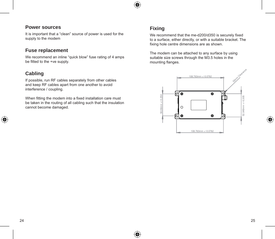 24 25Power sourcesIt is important that a “clean” source of power is used for the supply to the modemFuse replacementWe recommend an inline “quick blow” fuse rating of 4 amps be ﬁ tted to the +ve supply. CablingIf possible, run RF cables separately from other cables and keep RF cables apart from one another to avoid interference / coupling.When ﬁ tting the modem into a ﬁ xed installation care must be taken in the routing of all cabling such that the insulation cannot become damaged.FixingWe recommend that the me-d200/d350 is securely ﬁ xed to a surface, either directly, or with a suitable bracket. The ﬁ xing hole centre dimensions are as shown.The modem can be attached to any surface by using suitable size screws through the M3.5 holes in the mounting ﬂ anges.52.045mm +/-0.305108.763mm +/-0.07623.5mm Clearance50.06mm +/-0.250108.763mm +/-0.0762