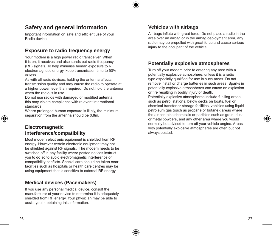 26 27Safety and general informationImportant information on safe and efﬁ cient use of your Radio deviceExposure to radio frequency energyYour modem is a high power radio transceiver. When it is on, it receives and also sends out radio frequency (RF) signals. To help minimise human exposure to RF electromagnetic energy, keep transmission time to 50% or less.  As with all radio devices, holding the antenna affects transmission quality and may cause the radio to operate at a higher power level than required. Do not hold the antenna when the radio is in use.Do not use radios with damaged or modiﬁ ed antenna, this may violate compliance with relevant international standards. Where prolonged human exposure is likely, the minimum separation from the antenna should be 0.8m.Electromagnetic interference/compatibilityMost modern electronic equipment is shielded from RF energy. However certain electronic equipment may not be shielded against RF signals.  The modem needs to be switched off in any facility where posted notices instruct you to do so to avoid electromagnetic interference or compatibility conﬂ icts. Special care should be taken near facilities such as hospitals or health care centres may be using equipment that is sensitive to external RF energy.Medical devices (Pacemakers)If you use any personal medical device, consult the manufacturer of your device to determine it is adequately shielded from RF energy. Your physician may be able to assist you in obtaining this information.Vehicles with airbagsAir bags inﬂ ate with great force. Do not place a radio in the area over an airbag or in the airbag deployment area, any radio may be propelled with great force and cause serious injury to the occupant of the vehicle.Potentially explosive atmospheresTurn off your modem prior to entering any area with a potentially explosive atmosphere, unless it is a radio type especially qualiﬁ ed for use in such areas. Do not remove install or charge batteries in such areas. Sparks in potentially explosive atmospheres can cause an explosion or ﬁ re resulting in bodily injury or death.Potentially explosive atmospheres include fuelling areas such as petrol stations, below decks on boats, fuel or chemical transfer or storage facilities, vehicles using liquid petroleum gas (such as propane or butane); areas where the air contains chemicals or particles such as grain, dust or metal powders, and any other area where you would normally be advised to turn off your vehicle engine. Areas with potentially explosive atmospheres are often but not always posted.