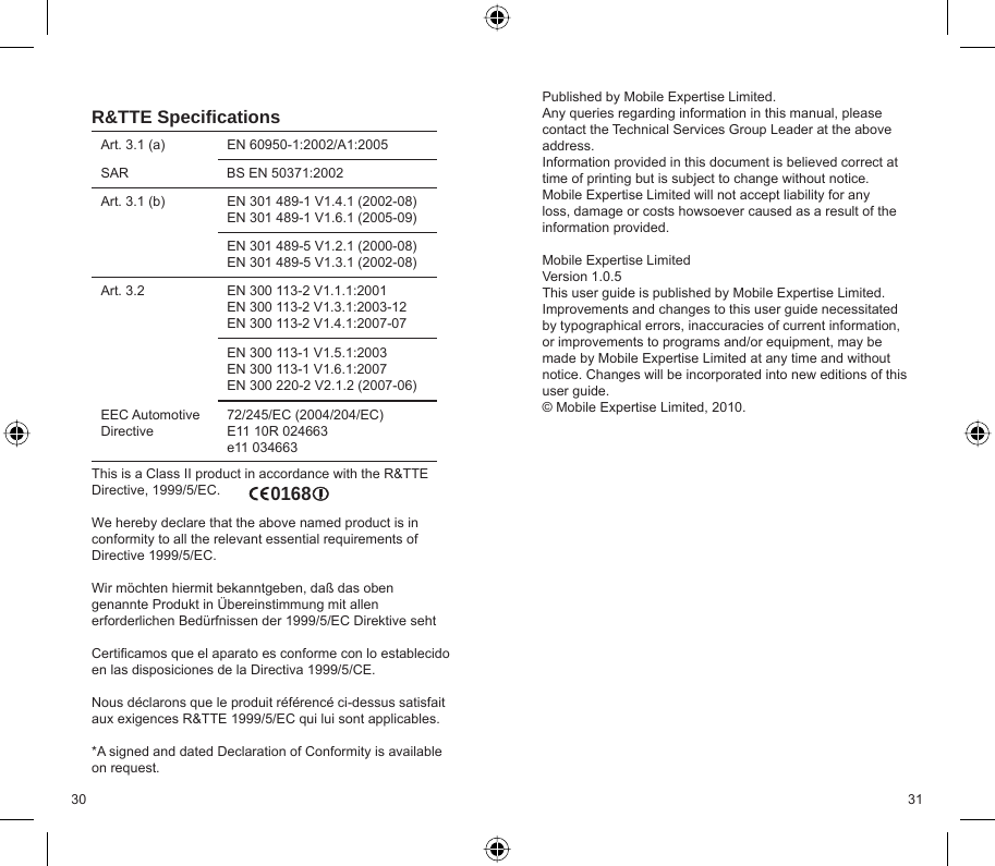 30 31R&amp;TTE Speciﬁ cationsArt. 3.1 (a) EN 60950-1:2002/A1:2005SAR BS EN 50371:2002Art. 3.1 (b) EN 301 489-1 V1.4.1 (2002-08)EN 301 489-1 V1.6.1 (2005-09)EN 301 489-5 V1.2.1 (2000-08)EN 301 489-5 V1.3.1 (2002-08)Art. 3.2 EN 300 113-2 V1.1.1:2001EN 300 113-2 V1.3.1:2003-12EN 300 113-2 V1.4.1:2007-07EN 300 113-1 V1.5.1:2003EN 300 113-1 V1.6.1:2007EN 300 220-2 V2.1.2 (2007-06)EEC Automotive Directive72/245/EC (2004/204/EC)E11 10R 024663e11 034663This is a Class II product in accordance with the R&amp;TTE Directive, 1999/5/EC.We hereby declare that the above named product is in conformity to all the relevant essential requirements of Directive 1999/5/EC.Wir möchten hiermit bekanntgeben, daß das oben genannte Produkt in Übereinstimmung mit allen erforderlichen Bedürfnissen der 1999/5/EC Direktive sehtCertiﬁ camos que el aparato es conforme con lo establecido en las disposiciones de la Directiva 1999/5/CE.Nous déclarons que le produit référencé ci-dessus satisfait aux exigences R&amp;TTE 1999/5/EC qui lui sont applicables.*A signed and dated Declaration of Conformity is available on request. Published by Mobile Expertise Limited.Any queries regarding information in this manual, please contact the Technical Services Group Leader at the above address.Information provided in this document is believed correct at time of printing but is subject to change without notice.Mobile Expertise Limited will not accept liability for any loss, damage or costs howsoever caused as a result of the information provided. Mobile Expertise LimitedVersion 1.0.5This user guide is published by Mobile Expertise Limited. Improvements and changes to this user guide necessitated by typographical errors, inaccuracies of current information, or improvements to programs and/or equipment, may be made by Mobile Expertise Limited at any time and without notice. Changes will be incorporated into new editions of this user guide.© Mobile Expertise Limited, 2010.0168