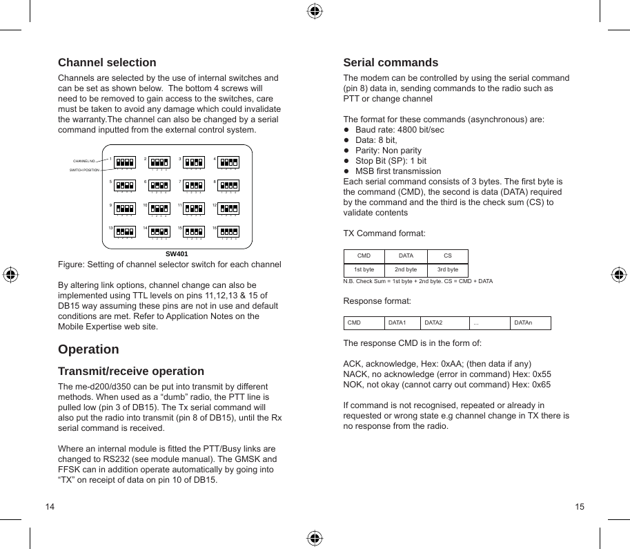 14 15Channel selectionChannels are selected by the use of internal switches and can be set as shown below.  The bottom 4 screws will need to be removed to gain access to the switches, care must be taken to avoid any damage which could invalidate the warranty.The channel can also be changed by a serial command inputted from the external control system.Figure: Setting of channel selector switch for each channelBy altering link options, channel change can also be implemented using TTL levels on pins 11,12,13 &amp; 15 of DB15 way assuming these pins are not in use and default conditions are met. Refer to Application Notes on the Mobile Expertise web site.OperationTransmit/receive operationThe me-d200/d350 can be put into transmit by different methods. When used as a “dumb” radio, the PTT line is pulled low (pin 3 of DB15). The Tx serial command will also put the radio into transmit (pin 8 of DB15), until the Rx serial command is received.  Where an internal module is ﬁ tted the PTT/Busy links are changed to RS232 (see module manual). The GMSK and FFSK can in addition operate automatically by going into “TX” on receipt of data on pin 10 of DB15.Serial commandsThe modem can be controlled by using the serial command (pin 8) data in, sending commands to the radio such as PTT or change channelThe format for these commands (asynchronous) are:Baud rate: 4800 bit/secData: 8 bit, Parity: Non parityStop Bit (SP): 1 bitMSB ﬁ rst transmissionEach serial command consists of 3 bytes. The ﬁ rst byte is the command (CMD), the second is data (DATA) required by the command and the third is the check sum (CS) to validate contentsTX Command format:CMD DATA CS1st byte 2nd byte 3rd byteN.B. Check Sum = 1st byte + 2nd byte. CS = CMD + DATAResponse format:CMD DATA1 DATA2 ... DATAnThe response CMD is in the form of:ACK, acknowledge, Hex: 0xAA; (then data if any)NACK, no acknowledge (error in command) Hex: 0x55NOK, not okay (cannot carry out command) Hex: 0x65If command is not recognised, repeated or already in requested or wrong state e.g channel change in TX there is no response from the radio.●●●●●123411623456789101112151413SW401CHANNEL NO.SWITCH POSITION1234 1234 12341234 1234 1234 12341234 1234 1234 12341234 1234 1234 1234