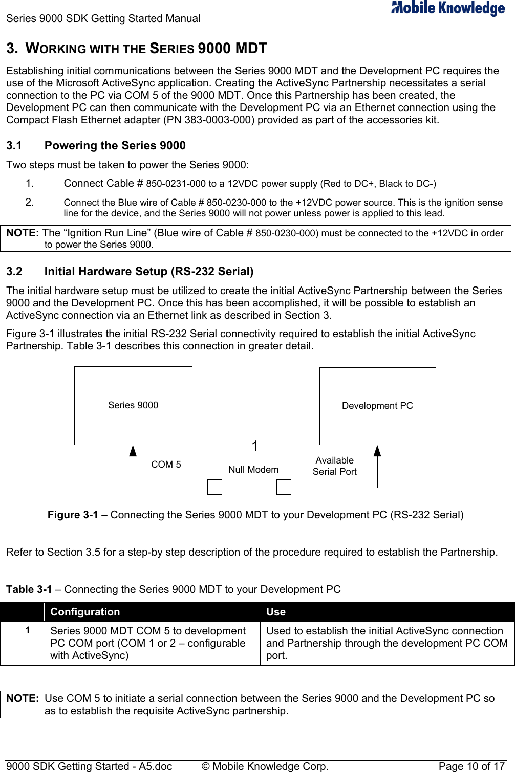 Series 9000 SDK Getting Started Manual   3. WORKING WITH THE SERIES 9000 MDT Establishing initial communications between the Series 9000 MDT and the Development PC requires the use of the Microsoft ActiveSync application. Creating the ActiveSync Partnership necessitates a serial connection to the PC via COM 5 of the 9000 MDT. Once this Partnership has been created, the Development PC can then communicate with the Development PC via an Ethernet connection using the Compact Flash Ethernet adapter (PN 383-0003-000) provided as part of the accessories kit. 3.1  Powering the Series 9000 Two steps must be taken to power the Series 9000: 1. 2. Connect Cable # 850-0231-000 to a 12VDC power supply (Red to DC+, Black to DC-) Connect the Blue wire of Cable # 850-0230-000 to the +12VDC power source. This is the ignition sense line for the device, and the Series 9000 will not power unless power is applied to this lead. NOTE: The &ldquo;Ignition Run Line&rdquo; (Blue wire of Cable # 850-0230-000) must be connected to the +12VDC in order to power the Series 9000. 3.2  Initial Hardware Setup (RS-232 Serial) The initial hardware setup must be utilized to create the initial ActiveSync Partnership between the Series 9000 and the Development PC. Once this has been accomplished, it will be possible to establish an ActiveSync connection via an Ethernet link as described in Section 3. Figure 3-1 illustrates the initial RS-232 Serial connectivity required to establish the initial ActiveSync Partnership. Table 3-1 describes this connection in greater detail. Series 9000 Development PCCOM 5 Available Serial Port1Null Modem Figure 3-1 &ndash; Connecting the Series 9000 MDT to your Development PC (RS-232 Serial)  Refer to Section 3.5 for a step-by step description of the procedure required to establish the Partnership.  Table 3-1 &ndash; Connecting the Series 9000 MDT to your Development PC  Configuration  Use 1  Series 9000 MDT COM 5 to development PC COM port (COM 1 or 2 &ndash; configurable with ActiveSync) Used to establish the initial ActiveSync connection and Partnership through the development PC COM port.  NOTE:  Use COM 5 to initiate a serial connection between the Series 9000 and the Development PC so as to establish the requisite ActiveSync partnership. 9000 SDK Getting Started - A5.doc    &copy; Mobile Knowledge Corp.  Page 10 of 17 