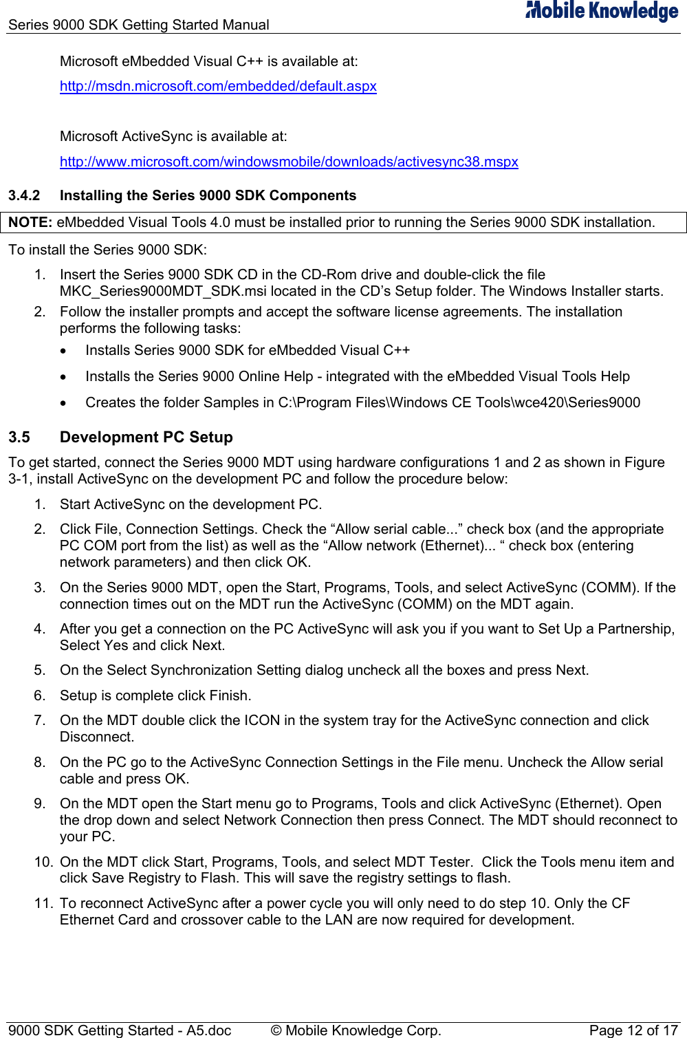 Series 9000 SDK Getting Started Manual   Microsoft eMbedded Visual C++ is available at: http://msdn.microsoft.com/embedded/default.aspx  Microsoft ActiveSync is available at: http://www.microsoft.com/windowsmobile/downloads/activesync38.mspx 3.4.2  Installing the Series 9000 SDK Components NOTE: eMbedded Visual Tools 4.0 must be installed prior to running the Series 9000 SDK installation. To install the Series 9000 SDK: 1.  Insert the Series 9000 SDK CD in the CD-Rom drive and double-click the file MKC_Series9000MDT_SDK.msi located in the CD&rsquo;s Setup folder. The Windows Installer starts. 2.  Follow the installer prompts and accept the software license agreements. The installation performs the following tasks:  &bull;  Installs Series 9000 SDK for eMbedded Visual C++ &bull;  Installs the Series 9000 Online Help - integrated with the eMbedded Visual Tools Help &bull;  Creates the folder Samples in C:\Program Files\Windows CE Tools\wce420\Series9000 3.5  Development PC Setup To get started, connect the Series 9000 MDT using hardware configurations 1 and 2 as shown in Figure 3-1, install ActiveSync on the development PC and follow the procedure below: 1.  Start ActiveSync on the development PC.  2.  Click File, Connection Settings. Check the &ldquo;Allow serial cable...&rdquo; check box (and the appropriate PC COM port from the list) as well as the &ldquo;Allow network (Ethernet)... &ldquo; check box (entering network parameters) and then click OK.  3.  On the Series 9000 MDT, open the Start, Programs, Tools, and select ActiveSync (COMM). If the connection times out on the MDT run the ActiveSync (COMM) on the MDT again.  4.  After you get a connection on the PC ActiveSync will ask you if you want to Set Up a Partnership, Select Yes and click Next.  5.  On the Select Synchronization Setting dialog uncheck all the boxes and press Next.  6.  Setup is complete click Finish.  7.  On the MDT double click the ICON in the system tray for the ActiveSync connection and click Disconnect.  8.  On the PC go to the ActiveSync Connection Settings in the File menu. Uncheck the Allow serial cable and press OK.  9.  On the MDT open the Start menu go to Programs, Tools and click ActiveSync (Ethernet). Open the drop down and select Network Connection then press Connect. The MDT should reconnect to your PC.  10.  On the MDT click Start, Programs, Tools, and select MDT Tester.  Click the Tools menu item and click Save Registry to Flash. This will save the registry settings to flash.  11.  To reconnect ActiveSync after a power cycle you will only need to do step 10. Only the CF Ethernet Card and crossover cable to the LAN are now required for development. 9000 SDK Getting Started - A5.doc    &copy; Mobile Knowledge Corp.  Page 12 of 17 