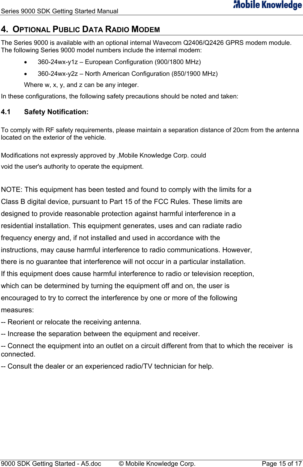 Series 9000 SDK Getting Started Manual   4. OPTIONAL PUBLIC DATA RADIO MODEM The Series 9000 is available with an optional internal Wavecom Q2406/Q2426 GPRS modem module. The following Series 9000 model numbers include the internal modem: &bull;  360-24wx-y1z &ndash; European Configuration (900/1800 MHz) &bull;  360-24wx-y2z &ndash; North American Configuration (850/1900 MHz) Where w, x, y, and z can be any integer. In these configurations, the following safety precautions should be noted and taken: 4.1 Safety Notification:  To comply with RF safety requirements, please maintain a separation distance of 20cm from the antenna located on the exterior of the vehicle.  Modifications not expressly approved by ,Mobile Knowledge Corp. could void the user's authority to operate the equipment.  NOTE: This equipment has been tested and found to comply with the limits for a Class B digital device, pursuant to Part 15 of the FCC Rules. These limits are designed to provide reasonable protection against harmful interference in a residential installation. This equipment generates, uses and can radiate radio frequency energy and, if not installed and used in accordance with the instructions, may cause harmful interference to radio communications. However, there is no guarantee that interference will not occur in a particular installation. If this equipment does cause harmful interference to radio or television reception, which can be determined by turning the equipment off and on, the user is encouraged to try to correct the interference by one or more of the following measures: -- Reorient or relocate the receiving antenna. -- Increase the separation between the equipment and receiver. -- Connect the equipment into an outlet on a circuit different from that to which the receiver  is connected. -- Consult the dealer or an experienced radio/TV technician for help.       9000 SDK Getting Started - A5.doc    &copy; Mobile Knowledge Corp.  Page 15 of 17 