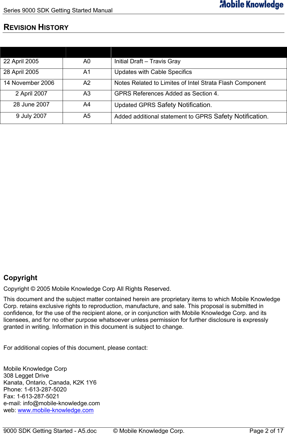 Series 9000 SDK Getting Started Manual   REVISION HISTORY  Date  Revision  Description 22 April 2005  A0  Initial Draft &ndash; Travis Gray 28 April 2005  A1  Updates with Cable Specifics 14 November 2006  A2  Notes Related to Limites of Intel Strata Flash Component 2 April 2007  A3  GPRS References Added as Section 4. 28 June 2007  A4  Updated GPRS Safety Notification. 9 July 2007  A5  Added additional statement to GPRS Safety Notification.               Copyright Copyright &copy; 2005 Mobile Knowledge Corp All Rights Reserved. This document and the subject matter contained herein are proprietary items to which Mobile Knowledge Corp. retains exclusive rights to reproduction, manufacture, and sale. This proposal is submitted in confidence, for the use of the recipient alone, or in conjunction with Mobile Knowledge Corp. and its licensees, and for no other purpose whatsoever unless permission for further disclosure is expressly granted in writing. Information in this document is subject to change.  For additional copies of this document, please contact:  Mobile Knowledge Corp 308 Legget Drive Kanata, Ontario, Canada, K2K 1Y6 Phone: 1-613-287-5020 Fax: 1-613-287-5021 e-mail: info@mobile-knowledge.com web: www.mobile-knowledge.com 9000 SDK Getting Started - A5.doc    &copy; Mobile Knowledge Corp.  Page 2 of 17 