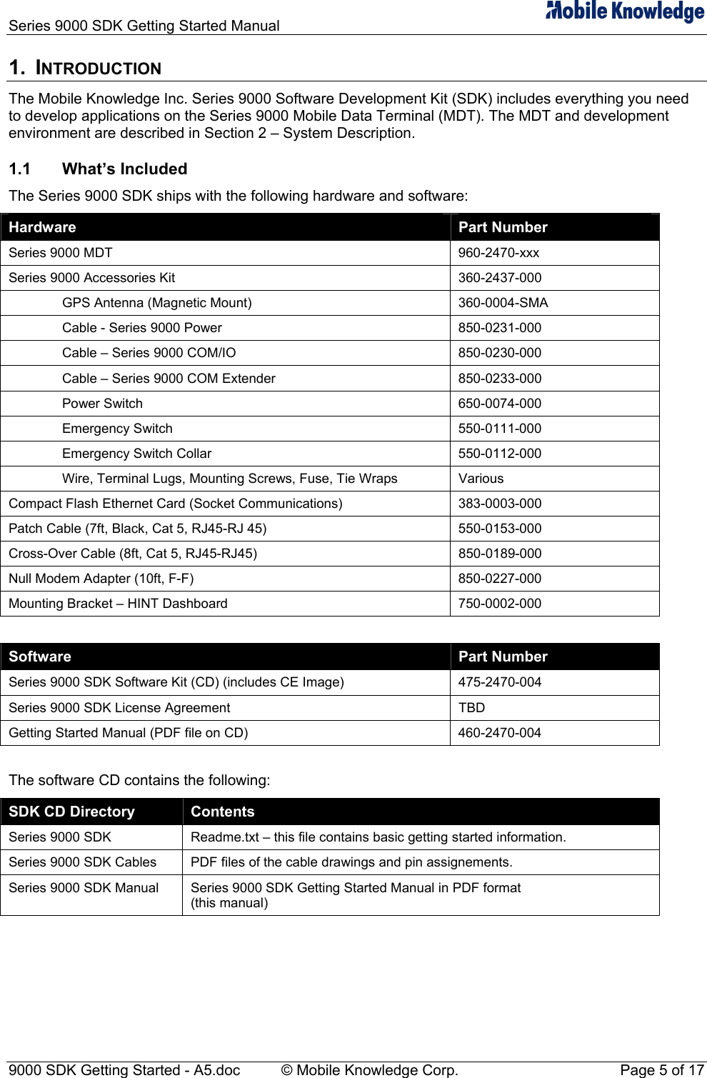 Series 9000 SDK Getting Started Manual   1. INTRODUCTION The Mobile Knowledge Inc. Series 9000 Software Development Kit (SDK) includes everything you need to develop applications on the Series 9000 Mobile Data Terminal (MDT). The MDT and development environment are described in Section 2 &ndash; System Description. 1.1 What&rsquo;s Included The Series 9000 SDK ships with the following hardware and software: Hardware  Part Number Series 9000 MDT  960-2470-xxx Series 9000 Accessories Kit  360-2437-000   GPS Antenna (Magnetic Mount)  360-0004-SMA   Cable - Series 9000 Power  850-0231-000   Cable &ndash; Series 9000 COM/IO  850-0230-000 Cable &ndash; Series 9000 COM Extender   850-0233-000  Power Switch  650-0074-000  Emergency Switch  550-0111-000   Emergency Switch Collar  550-0112-000   Wire, Terminal Lugs, Mounting Screws, Fuse, Tie Wraps  Various Compact Flash Ethernet Card (Socket Communications)  383-0003-000 Patch Cable (7ft, Black, Cat 5, RJ45-RJ 45)  550-0153-000 Cross-Over Cable (8ft, Cat 5, RJ45-RJ45)  850-0189-000   Null Modem Adapter (10ft, F-F)  850-0227-000 Mounting Bracket &ndash; HINT Dashboard  750-0002-000  Software  Part Number Series 9000 SDK Software Kit (CD) (includes CE Image)  475-2470-004 Series 9000 SDK License Agreement  TBD Getting Started Manual (PDF file on CD)  460-2470-004  The software CD contains the following: SDK CD Directory  Contents Series 9000 SDK  Readme.txt &ndash; this file contains basic getting started information. Series 9000 SDK Cables  PDF files of the cable drawings and pin assignements. Series 9000 SDK Manual  Series 9000 SDK Getting Started Manual in PDF format (this manual)  9000 SDK Getting Started - A5.doc    &copy; Mobile Knowledge Corp.  Page 5 of 17 