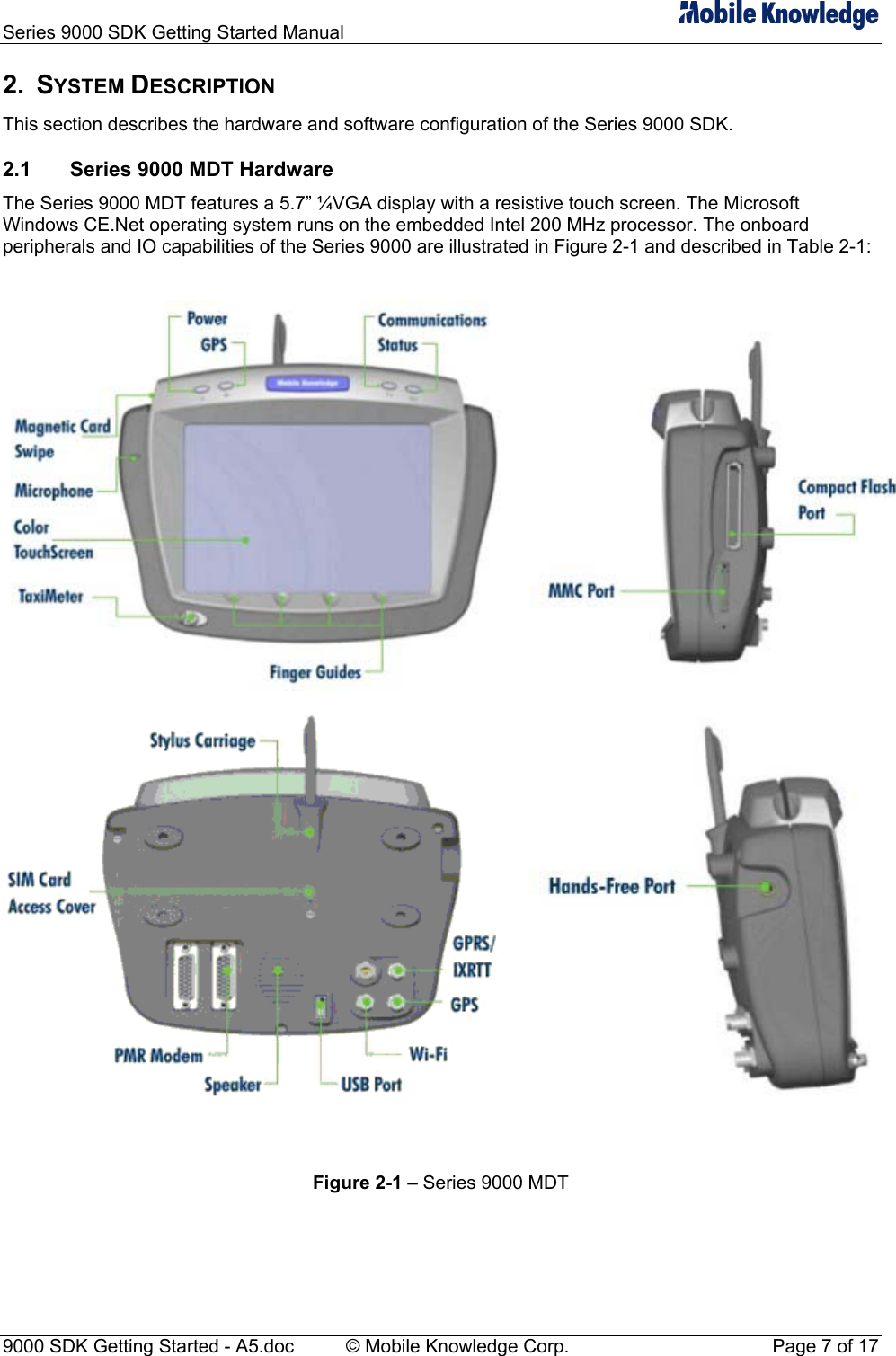 Series 9000 SDK Getting Started Manual   2. SYSTEM DESCRIPTION This section describes the hardware and software configuration of the Series 9000 SDK. 2.1  Series 9000 MDT Hardware The Series 9000 MDT features a 5.7&rdquo; &frac14;VGA display with a resistive touch screen. The Microsoft Windows CE.Net operating system runs on the embedded Intel 200 MHz processor. The onboard peripherals and IO capabilities of the Series 9000 are illustrated in Figure 2-1 and described in Table 2-1:     Figure 2-1 &ndash; Series 9000 MDT  9000 SDK Getting Started - A5.doc    &copy; Mobile Knowledge Corp.  Page 7 of 17 
