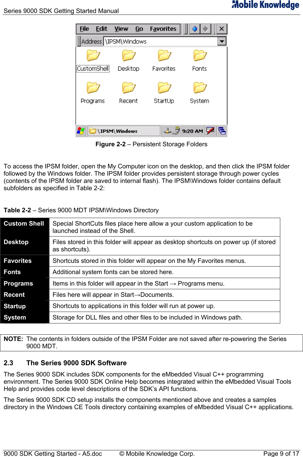 Series 9000 SDK Getting Started Manual    Figure 2-2 &ndash; Persistent Storage Folders  To access the IPSM folder, open the My Computer icon on the desktop, and then click the IPSM folder followed by the Windows folder. The IPSM folder provides persistent storage through power cycles (contents of the IPSM folder are saved to internal flash). The IPSM\Windows folder contains default subfolders as specified in Table 2-2:  Table 2-2 &ndash; Series 9000 MDT IPSM\Windows Directory Custom Shell  Special ShortCuts files place here allow a your custom application to be launched instead of the Shell. Desktop  Files stored in this folder will appear as desktop shortcuts on power up (if stored as shortcuts). Favorites  Shortcuts stored in this folder will appear on the My Favorites menus. Fonts  Additional system fonts can be stored here. Programs  Items in this folder will appear in the Start &rarr; Programs menu. Recent  Files here will appear in Start&rarr;Documents. Startup  Shortcuts to applications in this folder will run at power up. System  Storage for DLL files and other files to be included in Windows path.  NOTE:  The contents in folders outside of the IPSM Folder are not saved after re-powering the Series 9000 MDT. 2.3  The Series 9000 SDK Software The Series 9000 SDK includes SDK components for the eMbedded Visual C++ programming environment. The Series 9000 SDK Online Help becomes integrated within the eMbedded Visual Tools Help and provides code level descriptions of the SDK&rsquo;s API functions. The Series 9000 SDK CD setup installs the components mentioned above and creates a samples directory in the Windows CE Tools directory containing examples of eMbedded Visual C++ applications. 9000 SDK Getting Started - A5.doc    &copy; Mobile Knowledge Corp.  Page 9 of 17 