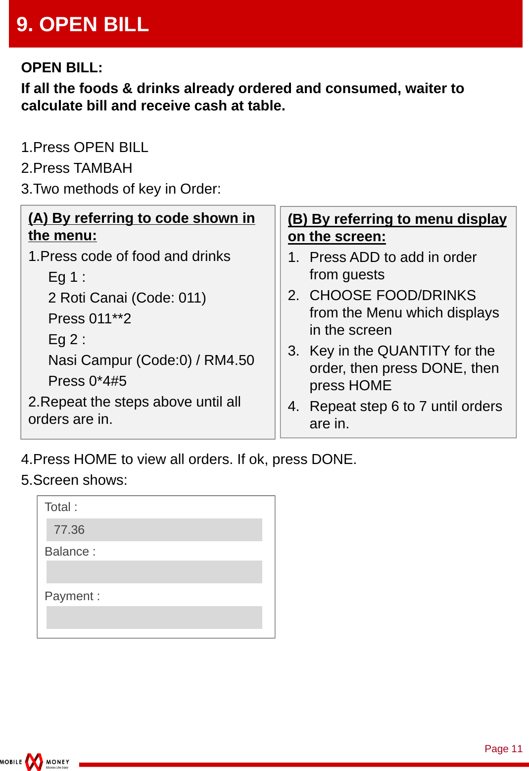 Page 119. OPEN BILLOPEN BILL: If all the foods &amp; drinks already ordered and consumed, waiter to calculate bill and receive cash at table.1.Press OPEN BILL2.Press TAMBAH3.Two methods of key in Order:4.Press HOME to view all orders. If ok, press DONE.5.Screen shows:(B) By referring to menu display on the screen:1. Press ADD to add in order from guests2. CHOOSE FOOD/DRINKS from the Menu which displays in the screen3. Key in the QUANTITY for the order, then press DONE, then press HOME4. Repeat step 6 to 7 until orders are in. (A) By referring to code shown in the menu:1.Press code of food and drinksEg 1 : 2 Roti Canai (Code: 011)Press 011**2Eg 2 : Nasi Campur (Code:0) / RM4.50Press 0*4#52.Repeat the steps above until all orders are in.Total :Balance :Payment : 77.36