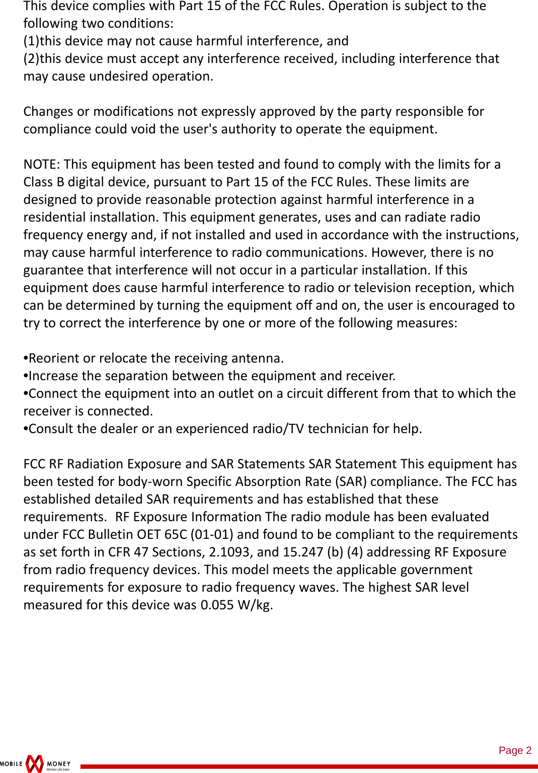 Page 2ThisdevicecomplieswithPart15oftheFCCRules.Operationissubjecttothefollowingtwoconditions:(1)thisdevicemaynotcauseharmfulinterference,and(2)thisdevicemustacceptanyinterferencereceived,includinginterferencethatmaycauseundesiredoperation.Changesormodificationsnotexpresslyapprovedbythepartyresponsibleforcompliancecouldvoidtheuser&apos;sauthoritytooperatetheequipment.NOTE:ThisequipmenthasbeentestedandfoundtocomplywiththelimitsforaClassBdigitaldevice,pursuanttoPart15oftheFCCRules.Theselimitsaredesignedtoprovidereasonableprotectionagainstharmfulinterferenceinaresidentialinstallation.Thisequipmentgenerates,usesandcanradiateradiofrequencyenergyand,ifnotinstalledandusedinaccordancewiththeinstructions,maycauseharmfulinterferencetoradiocommunications.However,thereisnoguaranteethatinterferencewillnotoccurinaparticularinstallation.Ifthisequipmentdoescauseharmfulinterferencetoradioortelevisionreception,whichcanbedeterminedbyturningtheequipmentoffandon,theuserisencouragedtotrytocorrecttheinterferencebyoneormoreofthefollowingmeasures:•Reorientorrelocatethereceivingantenna.•Increasetheseparationbetweentheequipmentandreceiver.•Connecttheequipmentintoanoutletonacircuitdifferentfromthattowhichthereceiverisconnected.•Consultthedealeroranexperiencedradio/TVtechnicianforhelp.FCCRFRadiationExposureandSARStatementsSARStatementThisequipmenthasbeentestedforbody‐wornSpecificAbsorptionRate(SAR)compliance.TheFCChasestablisheddetailedSARrequirementsandhasestablishedthattheserequirements. RFExposureInformationTheradiomodulehasbeenevaluatedunderFCCBulletinOET65C(01‐01)andfoundtobecomplianttotherequirementsassetforthinCFR47Sections,2.1093,and15.247(b)(4)addressingRFExposurefromradiofrequencydevices.Thismodelmeetstheapplicablegovernmentrequirementsforexposuretoradiofrequencywaves.ThehighestSARlevelmeasuredforthisdevicewas 0.055W/kg.