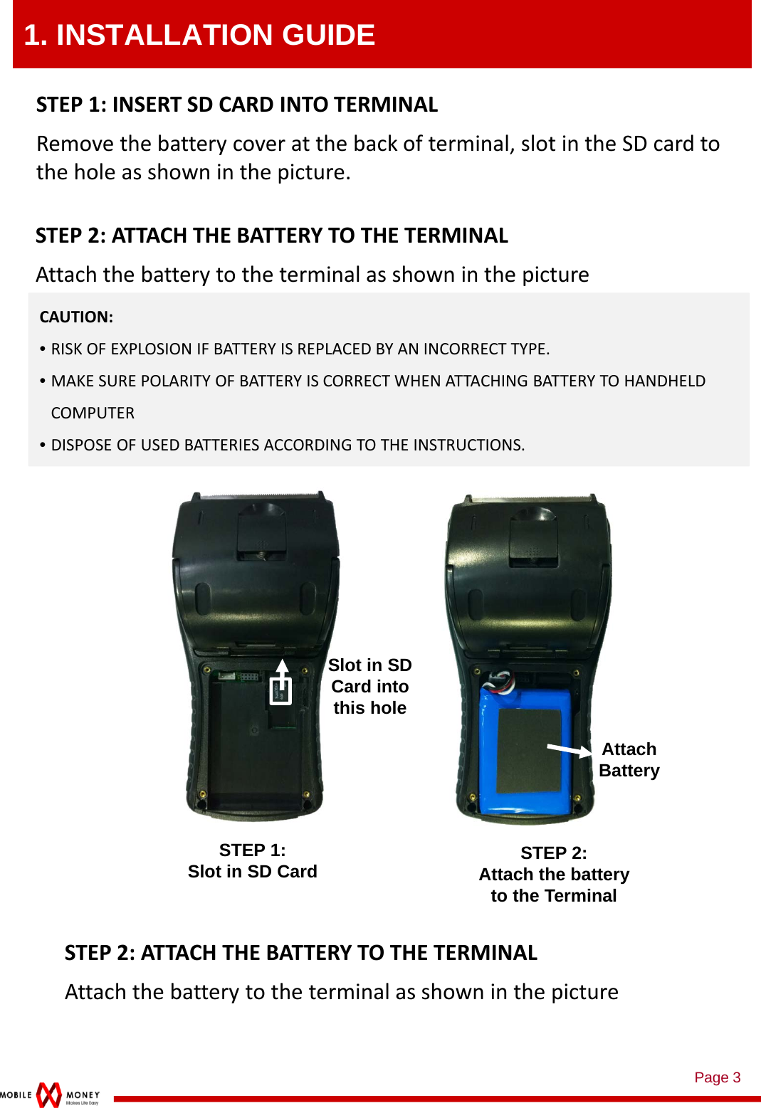 Page 31. INSTALLATION GUIDESTEP 1:Slot in SD CardCAUTION:•RISKOFEXPLOSIONIFBATTERYISREPLACEDBYANINCORRECTTYPE.•MAKESUREPOLARITYOFBATTERYISCORRECTWHENATTACHINGBATTERYTOHANDHELDCOMPUTER•DISPOSEOFUSEDBATTERIESACCORDINGTOTHEINSTRUCTIONS.STEP1:INSERTSDCARDINTOTERMINALRemovethebatterycoveratthebackofterminal,slotintheSDcardtotheholeasshowninthepicture.STEP 2:Attach the battery to the TerminalSTEP2:AT TA CH THEBATTERYTOTHETERMINALAttachthebatterytotheterminalasshowninthepictureSlot in SD Card into this holeAttach BatterySTEP2:AT TA CH THEBATTERYTOTHETERMINALAttachthebatterytotheterminalasshowninthepicture