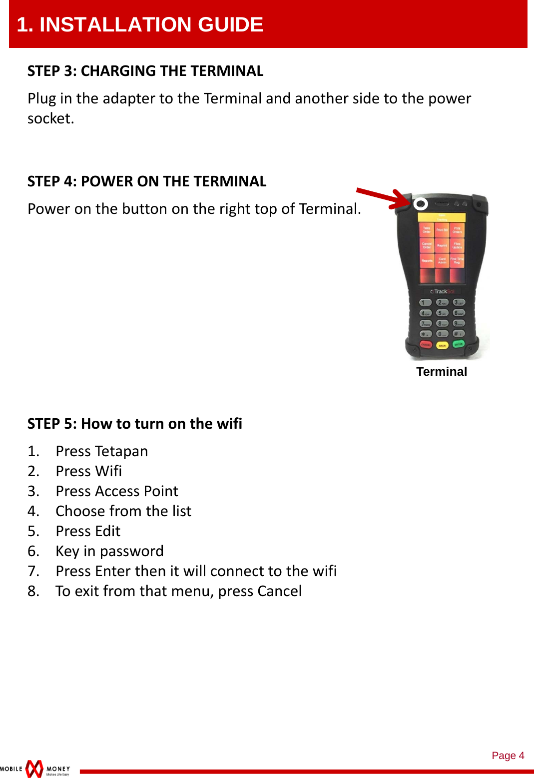 Page 41. INSTALLATION GUIDESTEP3:CHARGINGTHETERMINALPlugintheadaptertotheTerminalandanothersidetothepowersocket.STEP4:POWERONTHETERMINALPoweronthebuttonontherighttopofTerminal.TerminalSTEP5:Howtoturnonthewifi1. PressTetapan2. PressWifi3. PressAccessPoint4. Choosefromthelist5. PressEdit6. Keyinpassword7. PressEnterthenitwillconnecttothewifi8. Toexitfromthatmenu,pressCancel