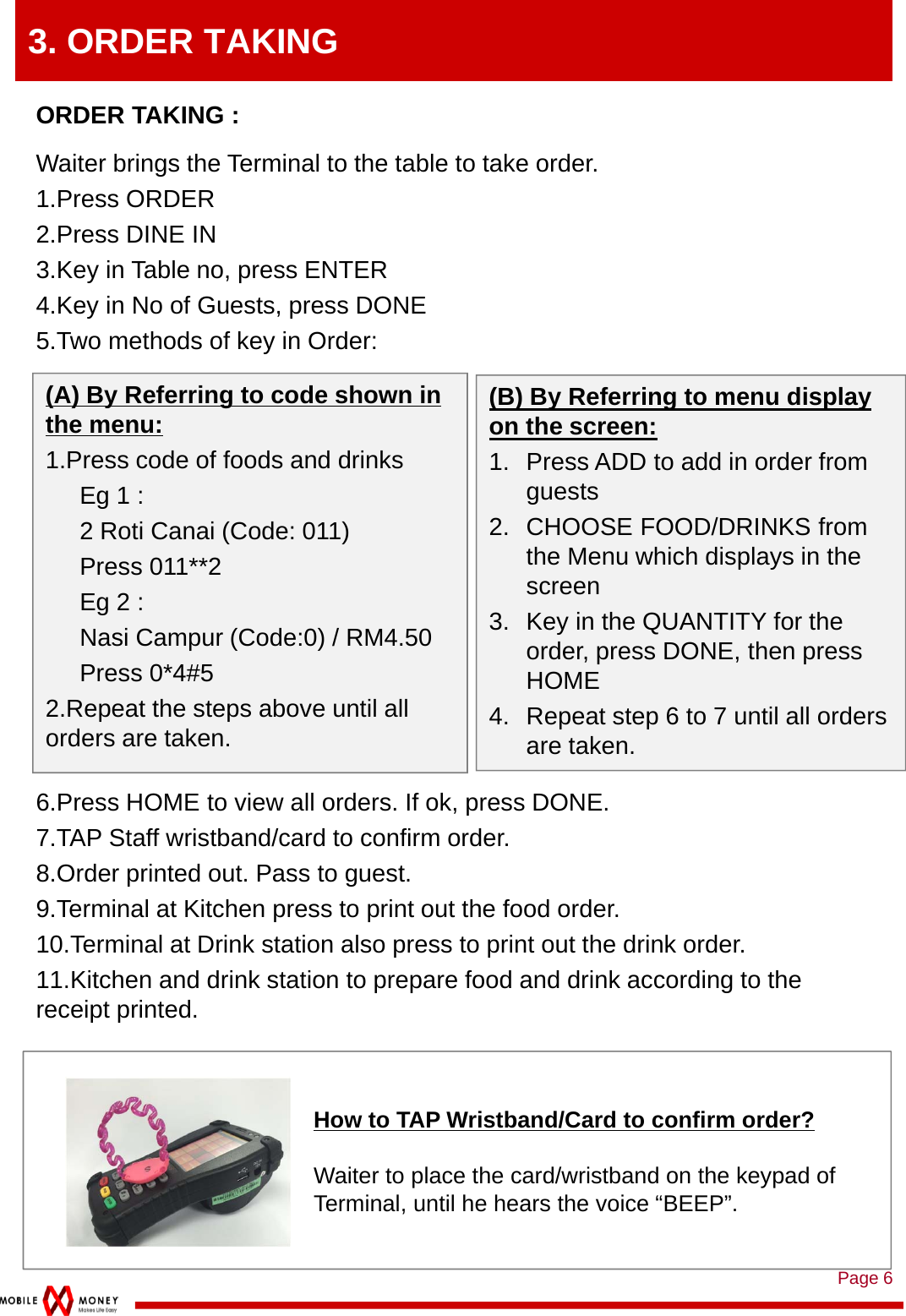 Page 63. ORDER TAKINGORDER TAKING : Waiter brings the Terminal to the table to take order.1.Press ORDER2.Press DINE IN3.Key in Table no, press ENTER4.Key in No of Guests, press DONE5.Two methods of key in Order:6.Press HOME to view all orders. If ok, press DONE.7.TAP Staff wristband/card to confirm order.8.Order printed out. Pass to guest.9.Terminal at Kitchen press to print out the food order. 10.Terminal at Drink station also press to print out the drink order.11.Kitchen and drink station to prepare food and drink according to the receipt printed. How to TAP Wristband/Card to confirm order?Waiter to place the card/wristband on the keypad of Terminal, until he hears the voice “BEEP”.(B) By Referring to menu display on the screen:1. Press ADD to add in order from guests2. CHOOSE FOOD/DRINKS from the Menu which displays in the screen3. Key in the QUANTITY for the order, press DONE, then press HOME4. Repeat step 6 to 7 until all orders are taken. (A) By Referring to code shown in the menu:1.Press code of foods and drinksEg 1 : 2 Roti Canai (Code: 011)Press 011**2Eg 2 : Nasi Campur (Code:0) / RM4.50Press 0*4#52.Repeat the steps above until all orders are taken.