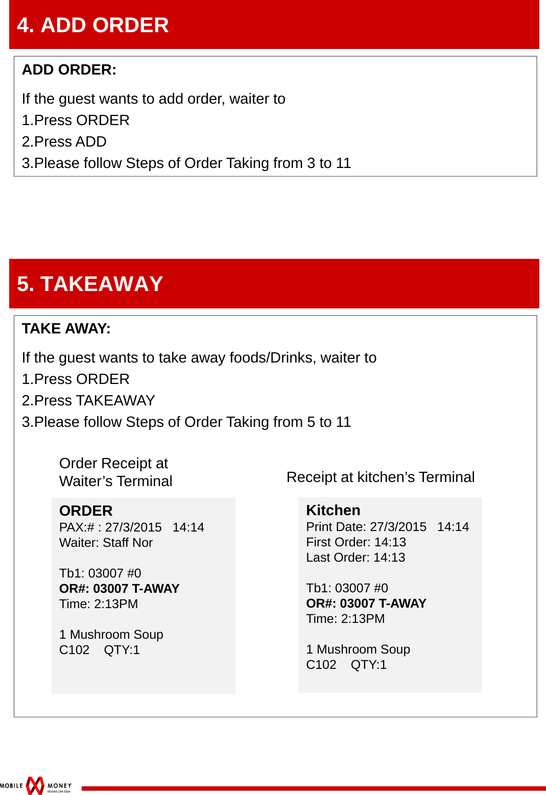 4. ADD ORDERADD ORDER: If the guest wants to add order, waiter to1.Press ORDER2.Press ADD3.Please follow Steps of Order Taking from 3 to 115. TAKEAWAYTAKE AWAY: If the guest wants to take away foods/Drinks, waiter to1.Press ORDER2.Press TAKEAWAY3.Please follow Steps of Order Taking from 5 to 11Order Receipt at Waiter’s TerminalKitchenPrint Date: 27/3/2015   14:14First Order: 14:13Last Order: 14:13Tb1: 03007 #0OR#: 03007 T-AWAYTime: 2:13PM1 Mushroom SoupC102    QTY:1KitchenPrint Date: 27/3/2015   14:14First Order: 14:13Last Order: 14:13Tb1: 03007 #0OR#: 03007 T-AWAYTime: 2:13PM1 Mushroom SoupC102    QTY:1Receipt at kitchen’s TerminalORDERPAX:# : 27/3/2015   14:14Waiter: Staff NorTb1: 03007 #0OR#: 03007 T-AWAYTime: 2:13PM1 Mushroom SoupC102    QTY:1ORDERPAX:# : 27/3/2015   14:14Waiter: Staff NorTb1: 03007 #0OR#: 03007 T-AWAYTime: 2:13PM1 Mushroom SoupC102    QTY:1