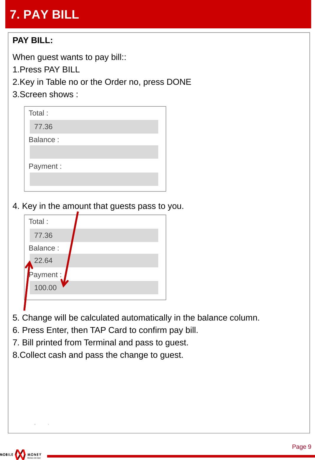 Page 97. PAY BILLPAY BILL: When guest wants to pay bill::1.Press PAY BILL2.Key in Table no or the Order no, press DONE3.Screen shows :4. Key in the amount that guests pass to you.5. Change will be calculated automatically in the balance column.6. Press Enter, then TAP Card to confirm pay bill.7. Bill printed from Terminal and pass to guest.8.Collect cash and pass the change to guest.1. \Total :Balance :Payment : 77.36Total :Balance :Payment : 77.3622.64100.00