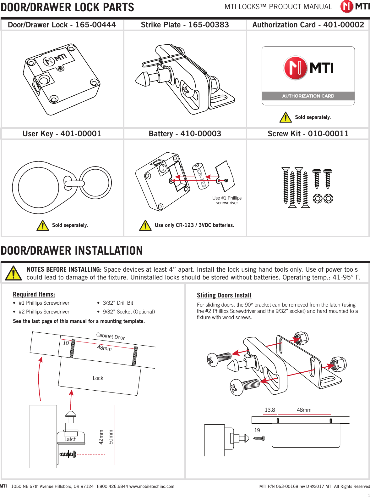 MTI LOCKS™ PRODUCT MANUAL1 MTI P/N 063-00168 rev D ©2017 MTI All Rights ReservedMTI 1050 NE 67th Avenue Hillsboro, OR 97124  T:800.426.6844 www.mobiletechinc.com22DOOR/DRAWER INSTALLATIONAuthorization Card - 401-00002Screw Kit - 010-00011Battery - 410-00003User Key - 401-00001Strike Plate - 165-00383Door/Drawer Lock - 165-00444Sold separately.Sold separately.DOOR/DRAWER LOCK PARTSRequired Items:See the last page of this manual for a mounting template.•  #1 Phillips Screwdriver•  #2 Phillips Screwdriver•  3/32” Drill Bit•  9/32” Socket (Optional)LockCabinet Door48mm10Latch42mm50mmSliding Doors InstallFor sliding doors, the 90° bracket can be removed from the latch (using the #2 Phillips Screwdriver and the 9/32” socket) and hard mounted to a ﬁxture with wood screws.Use #1 Phillips  screwdriver1948mm13.8Use only CR-123 / 3VDC batteries. NOTES BEFORE INSTALLING: Space devices at least 4” apart. Install the lock using hand tools only. Use of power tools could lead to damage of the ﬁxture. Uninstalled locks should be stored without batteries. Operating temp.: 41-95° F.