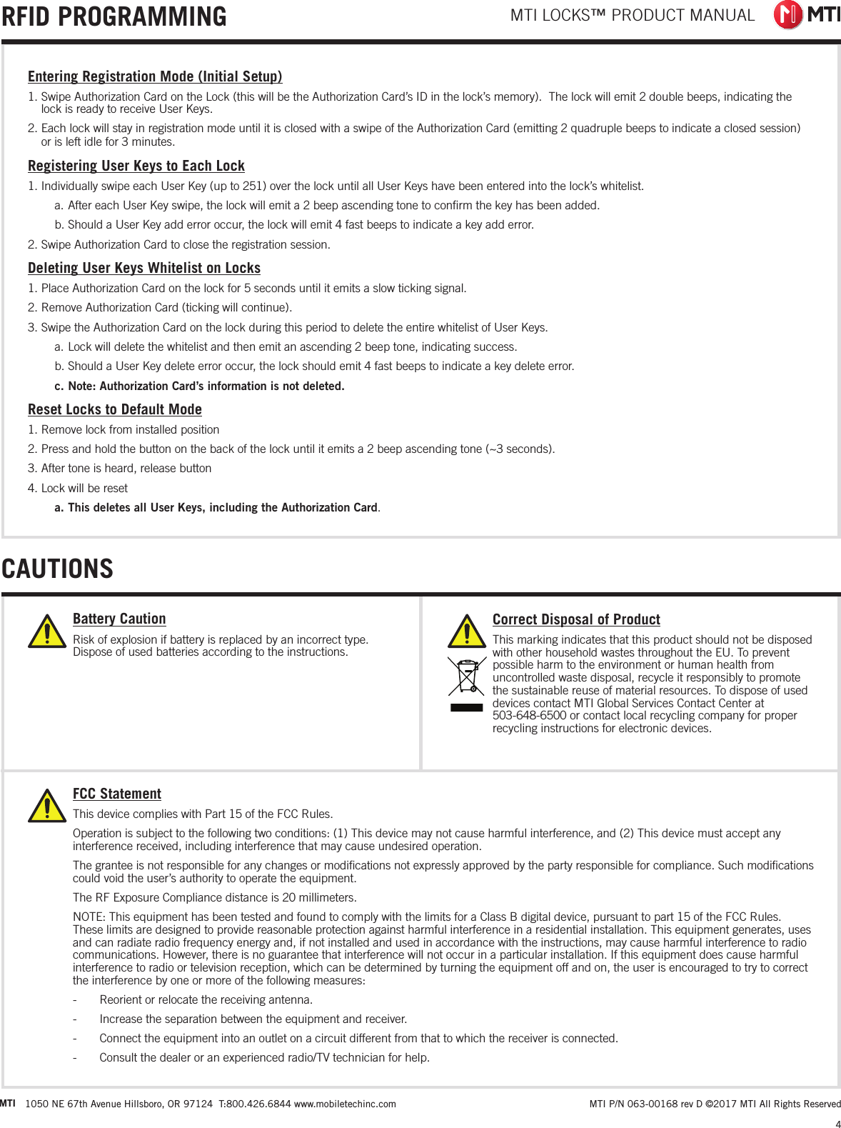 MTI LOCKS™ PRODUCT MANUAL4 MTI P/N 063-00168 rev D ©2017 MTI All Rights ReservedMTI 1050 NE 67th Avenue Hillsboro, OR 97124  T:800.426.6844 www.mobiletechinc.com22CAUTIONSRFID PROGRAMMINGEntering Registration Mode (Initial Setup)1. Swipe Authorization Card on the Lock (this will be the Authorization Card’s ID in the lock’s memory).  The lock will emit 2 double beeps, indicating the lock is ready to receive User Keys.2. Each lock will stay in registration mode until it is closed with a swipe of the Authorization Card (emitting 2 quadruple beeps to indicate a closed session) or is left idle for 3 minutes.Registering User Keys to Each Lock1. Individually swipe each User Key (up to 251) over the lock until all User Keys have been entered into the lock’s whitelist.a. After each User Key swipe, the lock will emit a 2 beep ascending tone to conﬁrm the key has been added.b. Should a User Key add error occur, the lock will emit 4 fast beeps to indicate a key add error.2. Swipe Authorization Card to close the registration session.Deleting User Keys Whitelist on Locks1. Place Authorization Card on the lock for 5 seconds until it emits a slow ticking signal.2. Remove Authorization Card (ticking will continue).3. Swipe the Authorization Card on the lock during this period to delete the entire whitelist of User Keys.a. Lock will delete the whitelist and then emit an ascending 2 beep tone, indicating success.b. Should a User Key delete error occur, the lock should emit 4 fast beeps to indicate a key delete error.c. Note: Authorization Card’s information is not deleted.Reset Locks to Default Mode1. Remove lock from installed position2. Press and hold the button on the back of the lock until it emits a 2 beep ascending tone (~3 seconds).3. After tone is heard, release button4. Lock will be reseta. This deletes all User Keys, including the Authorization Card.Correct Disposal of ProductThis marking indicates that this product should not be disposed with other household wastes throughout the EU. To prevent possible harm to the environment or human health from uncontrolled waste disposal, recycle it responsibly to promote the sustainable reuse of material resources. To dispose of used devices contact MTI Global Services Contact Center at  503-648-6500 or contact local recycling company for proper recycling instructions for electronic devices. Battery CautionRisk of explosion if battery is replaced by an incorrect type. Dispose of used batteries according to the instructions.FCC StatementThis device complies with Part 15 of the FCC Rules.Operation is subject to the following two conditions: (1) This device may not cause harmful interference, and (2) This device must accept any interference received, including interference that may cause undesired operation.The grantee is not responsible for any changes or modiﬁcations not expressly approved by the party responsible for compliance. Such modiﬁcations could void the user’s authority to operate the equipment.The RF Exposure Compliance distance is 20 millimeters.NOTE: This equipment has been tested and found to comply with the limits for a Class B digital device, pursuant to part 15 of the FCC Rules. These limits are designed to provide reasonable protection against harmful interference in a residential installation. This equipment generates, uses and can radiate radio frequency energy and, if not installed and used in accordance with the instructions, may cause harmful interference to radio communications. However, there is no guarantee that interference will not occur in a particular installation. If this equipment does cause harmful interference to radio or television reception, which can be determined by turning the equipment off and on, the user is encouraged to try to correct the interference by one or more of the following measures: - Reorient or relocate the receiving antenna. - Increase the separation between the equipment and receiver. - Connect the equipment into an outlet on a circuit different from that to which the receiver is connected. - Consult the dealer or an experienced radio/TV technician for help.