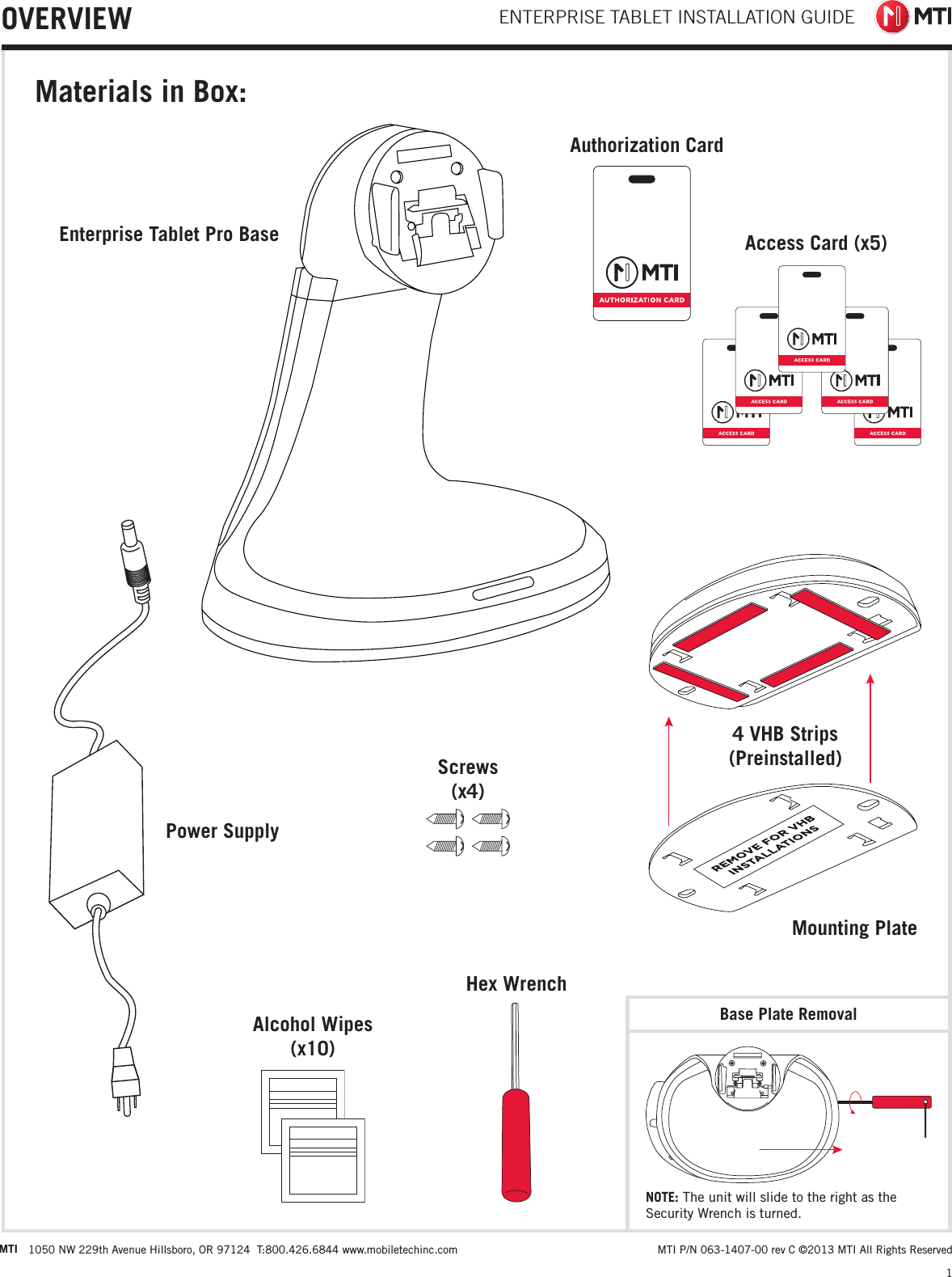 ENTERPRISE TABLET INSTALLATION GUIDE1 MTI P/N 063-1407-00 rev C ©2013 MTI All Rights ReservedMTI 1050 NW 229th Avenue Hillsboro, OR 97124  T:800.426.6844 www.mobiletechinc.comOVERVIEWMaterials in Box:4 VHB Strips (Preinstalled)Base Plate RemovalMounting PlateEnterprise Tablet Pro BasePower SupplyAlcohol Wipes  (x10)Screws (x4)Hex WrenchAuthorization CardAccess Card (x5)NOTE: The unit will slide to the right as the Security Wrench is turned.