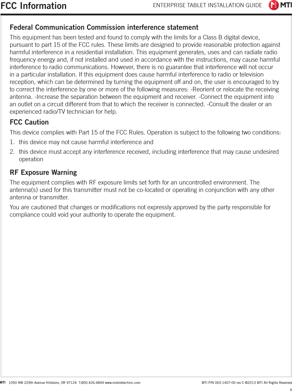 ENTERPRISE TABLET INSTALLATION GUIDE6 MTI P/N 063-1407-00 rev C ©2013 MTI All Rights ReservedMTI 1050 NW 229th Avenue Hillsboro, OR 97124  T:800.426.6844 www.mobiletechinc.comFCC InformationFederal Communication Commission interference statementThis equipment has been tested and found to comply with the limits for a Class B digital device, pursuant to part 15 of the FCC rules. These limits are designed to provide reasonable protection against harmful interference in a residential installation. This equipment generates, uses and can radiate radio frequency energy and, if not installed and used in accordance with the instructions, may cause harmful interference to radio communications. However, there is no guarantee that interference will not occur in a particular installation. If this equipment does cause harmful interference to radio or television reception, which can be determined by turning the equipment off and on, the user is encouraged to try to correct the interference by one or more of the following measures: -Reorient or relocate the receiving antenna. -Increase the separation between the equipment and receiver. -Connect the equipment into an outlet on a circuit different from that to which the receiver is connected. -Consult the dealer or an experienced radio/TV technician for help. FCC CautionThis device complies with Part 15 of the FCC Rules. Operation is subject to the following two conditions:  1.  this device may not cause harmful interference and  2.  this device must accept any interference received, including interference that may cause undesired operationRF Exposure WarningThe equipment complies with RF exposure limits set forth for an uncontrolled environment. The antenna(s) used for this transmitter must not be co-located or operating in conjunction with any other antenna or transmitter.You are cautioned that changes or modications not expressly approved by the party responsible for compliance could void your authority to operate the equipment.