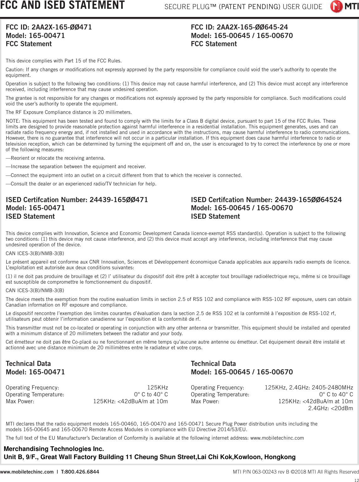  SECURE PLUG™ (PATENT PENDING) USER GUIDE12 MTI P/N 063-00243 rev B ©2018 MTI All Rights Reservedwww.mobiletechinc.com  |  T:800.426.6844FCC AND ISED STATEMENTThis device complies with Innovation, Science and Economic Development Canada licence-exempt RSS standard(s). Operation is subject to the following two conditions: (1) this device may not cause interference, and (2) this device must accept any interference, including interference that may cause undesired operation of the device.CAN ICES-3(B)/NMB-3(B)Le présent appareil est conforme aux CNR Innovation, Sciences et Développement économique Canada applicables aux appareils radio exempts de licence. L’exploitation est autorisée aux deux conditions suivantes:(1) il ne doit pas produire de brouillage et (2) l’ utilisateur du dispositif doit étre prêt à accepter tout brouillage radioélectrique reçu, même si ce brouillage est susceptible de compromettre le fomctionnement du dispositif.CAN ICES-3(B)/NMB-3(B) The device meets the exemption from the routine evaluation limits in section 2.5 of RSS 102 and compliance with RSS-102 RF exposure, users can obtain Canadian information on RF exposure and compliance. Le dispositif rencontre l’exemption des limites courantes d’évaluation dans la section 2.5 de RSS 102 et la conformité à l’exposition de RSS-102 rf, utilisateurs peut obtenir l’information canadienne sur l’exposition et la conformité de rf. This transmitter must not be co-located or operating in conjunction with any other antenna or transmitter. This equipment should be installed and operated with a minimum distance of 20 millimeters between the radiator and your body. Cet émetteur ne doit pas être Co-placé ou ne fonctionnant en même temps qu’aucune autre antenne ou émetteur. Cet équipement devrait être installé et actionné avec une distance minimum de 20 millimètres entre le radiateur et votre corps.MTI declares that the radio equipment models 165-00460, 165-00470 and 165-00471 Secure Plug Power distribution units including the models 165-00645 and 165-00670 Remote Access Modules in compliance with EU Directive 2014/53/EU.  The full text of the EU Manufacturer’s Declaration of Conformity is available at the following internet address: www.mobiletechinc.comThis device complies with Part 15 of the FCC Rules.Caution: If any changes or modiﬁcations not expressly approved by the party responsible for compliance could void the user’s authority to operate the equipment.Operation is subject to the following two conditions: (1) This device may not cause harmful interference, and (2) This device must accept any interference received, including interference that may cause undesired operation.The grantee is not responsible for any changes or modiﬁcations not expressly approved by the party responsible for compliance. Such modiﬁcations could void the user’s authority to operate the equipment.The RF Exposure Compliance distance is 20 millimeters.NOTE: This equipment has been tested and found to comply with the limits for a Class B digital device, pursuant to part 15 of the FCC Rules. These limits are designed to provide reasonable protection against harmful interference in a residential installation. This equipment generates, uses and can radiate radio frequency energy and, if not installed and used in accordance with the instructions, may cause harmful interference to radio communications. However, there is no guarantee that interference will not occur in a particular installation. If this equipment does cause harmful interference to radio or television reception, which can be determined by turning the equipment off and on, the user is encouraged to try to correct the interference by one or more of the following measures:—Reorient or relocate the receiving antenna.—Increase the separation between the equipment and receiver.—Connect the equipment into an outlet on a circuit different from that to which the receiver is connected.—Consult the dealer or an experienced radio/TV technician for help.Technical DataModel: 165-00471Operating Frequency:  125KHzOperating Temperature:  0° C to 40° CMax Power:  125KHz: &lt;42dBuA/m at 10mTechnical DataModel: 165-00645 / 165-00670Operating Frequency:  125KHz, 2.4GHz: 2405-2480MHzOperating Temperature:  0° C to 40° CMax Power:  125KHz: &lt;42dBuA/m at 10m 2.4GHz: &lt;20dBm FCC ID: 2AA2X-165-ØØ471Model: 165-00471FCC StatementFCC ID: 2AA2X-165-ØØ645-24Model: 165-00645 / 165-00670FCC StatementISED Certifcation Number: 24439-165ØØ471Model: 165-00471ISED StatementISED Certifcation Number: 24439-165ØØ64524Model: 165-00645 / 165-00670ISED StatementMerchandising Technologies Inc.Unit B, 9/F., Great Wall Factory Building 11 Cheung Shun Street,Lai Chi Kok,Kowloon, Hongkong