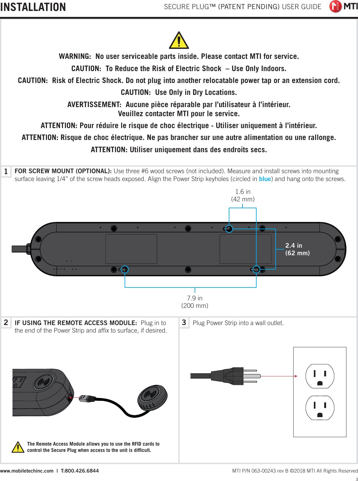 231 SECURE PLUG™ (PATENT PENDING) USER GUIDE3 MTI P/N 063-00243 rev B ©2018 MTI All Rights Reservedwww.mobiletechinc.com  |  T:800.426.6844INSTALLATIONThe Remote Access Module allows you to use the RFID cards to control the Secure Plug when access to the unit is difﬁcult.IF USING THE REMOTE ACCESS MODULE:  Plug in to the end of the Power Strip and afﬁx to surface, if desired.Plug Power Strip into a wall outlet.FOR SCREW MOUNT (OPTIONAL): Use three #6 wood screws (not included). Measure and install screws into mounting surface leaving 1/4” of the screw heads exposed. Align the Power Strip keyholes (circled in blue) and hang onto the screws.WARNING:  No user serviceable parts inside. Please contact MTI for service.CAUTION:  To Reduce the Risk of Electric Shock  – Use Only Indoors.CAUTION:  Risk of Electric Shock. Do not plug into another relocatable power tap or an extension cord.CAUTION:  Use Only in Dry Locations.AVERTISSEMENT:  Aucune pièce réparable par l’utilisateur à l’intérieur.  Veuillez contacter MTI pour le service.ATTENTION: Pour réduire le risque de choc électrique - Utiliser uniquement à l’intérieur.ATTENTION: Risque de choc électrique. Ne pas brancher sur une autre alimentation ou une rallonge.ATTENTION: Utiliser uniquement dans des endroits secs.2.4 in(62 mm)7.9 in(200 mm)1.6 in  (42 mm)