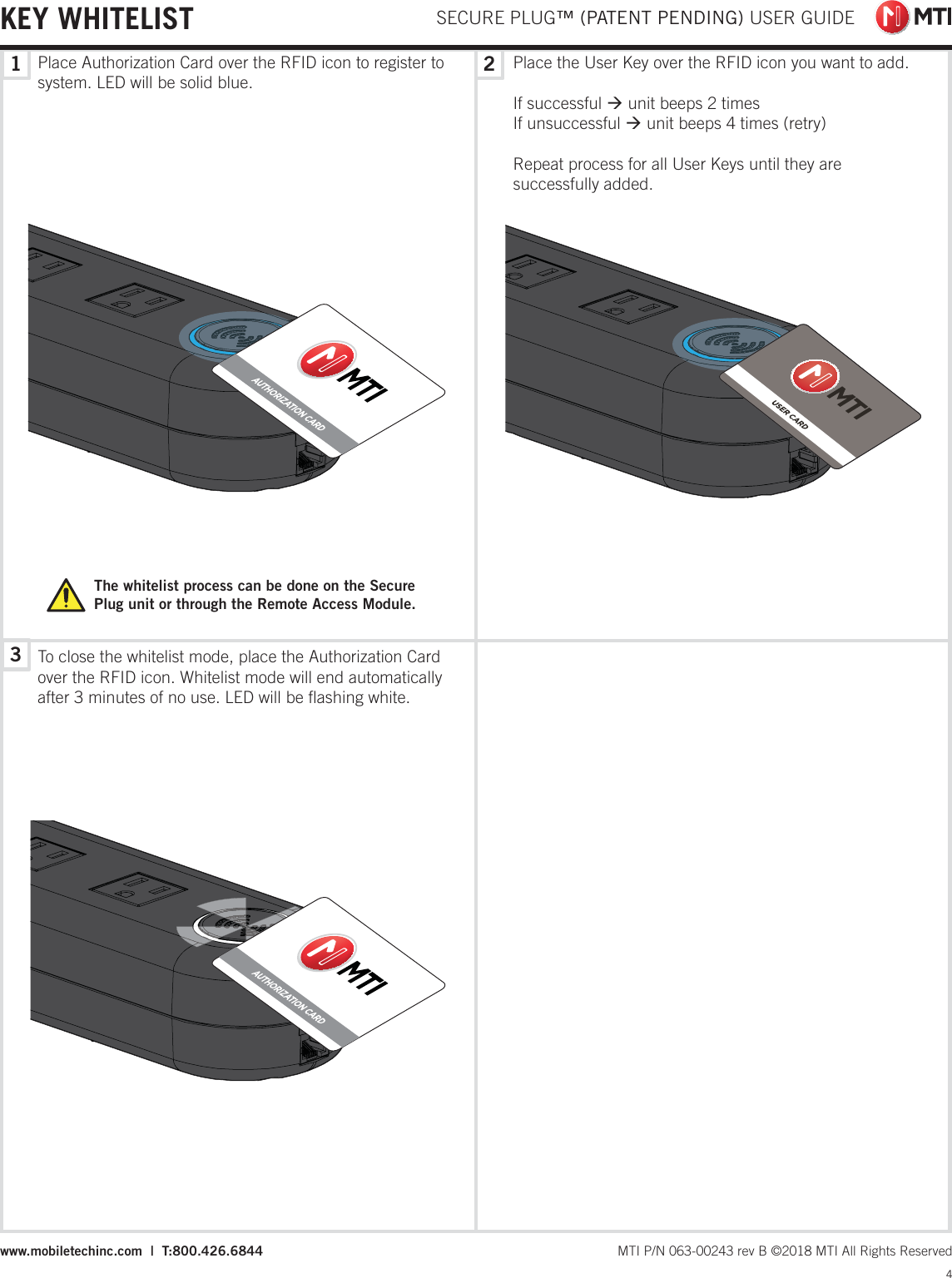  SECURE PLUG™ (PATENT PENDING) USER GUIDE4 MTI P/N 063-00243 rev B ©2018 MTI All Rights Reservedwww.mobiletechinc.com  |  T:800.426.6844132KEY WHITELISTPlace Authorization Card over the RFID icon to register to system. LED will be solid blue.The whitelist process can be done on the Secure Plug unit or through the Remote Access Module.Place the User Key over the RFID icon you want to add.If successful Æ unit beeps 2 timesIf unsuccessful Æ unit beeps 4 times (retry)Repeat process for all User Keys until they are successfully added.To close the whitelist mode, place the Authorization Card over the RFID icon. Whitelist mode will end automatically after 3 minutes of no use. LED will be ﬂashing white.